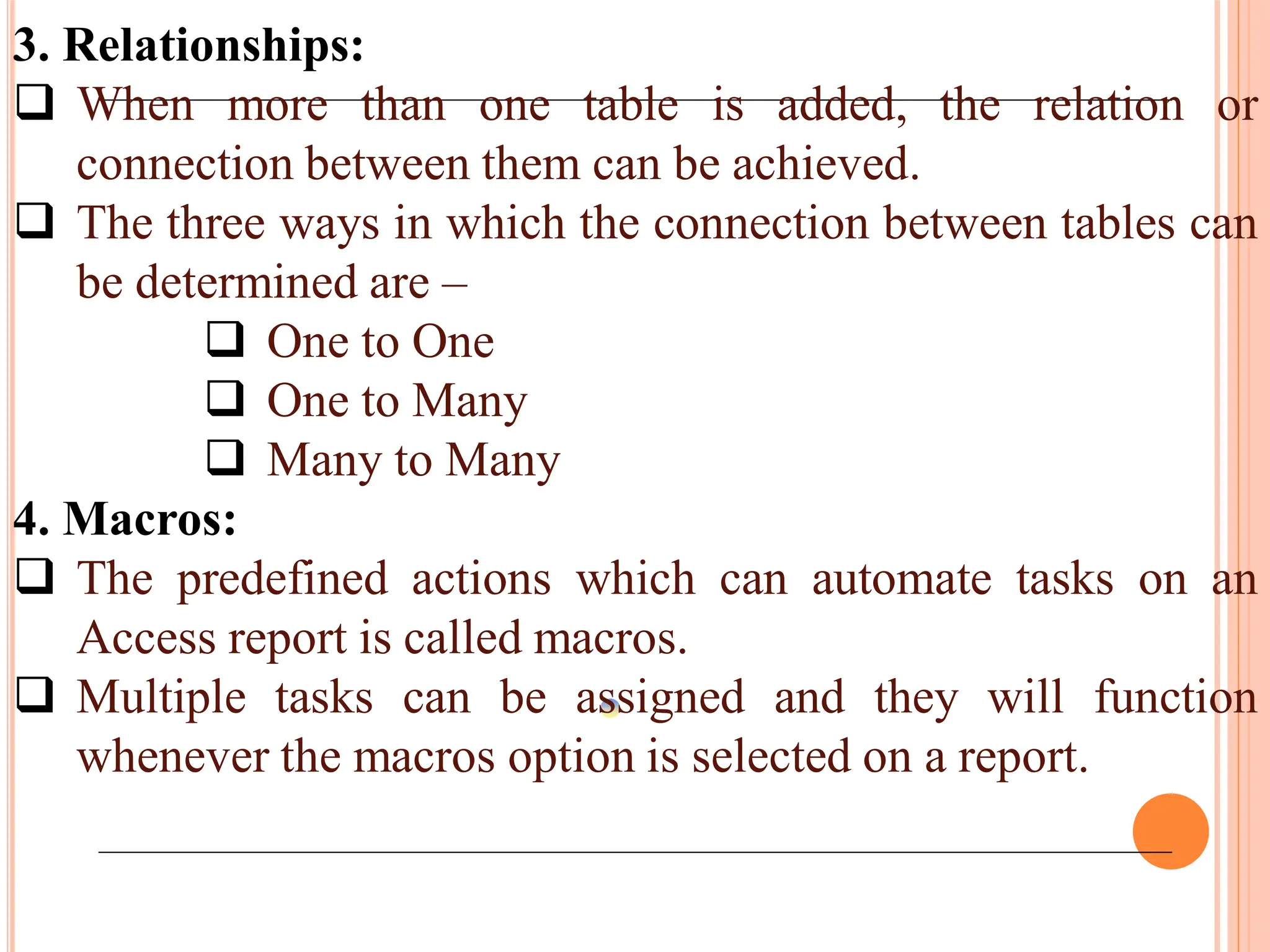 3. Relationships:
 When more than one table is added, the relation or
connection between them can be achieved.
 The three ways in which the connection between tables can
be determined are –
 One to One
 One to Many
 Many to Many
4. Macros:
 The predefined actions which can automate tasks on an
Access report is called macros.
 Multiple tasks can be assigned and they will function
whenever the macros option is selected on a report.
 