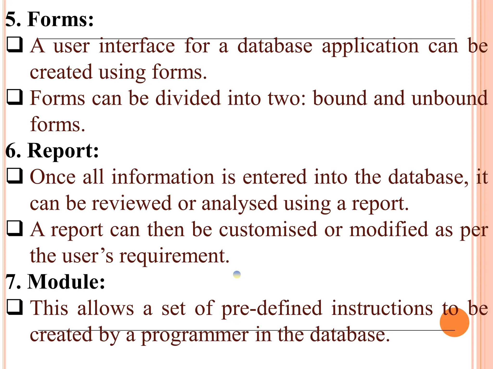 5. Forms:
 A user interface for a database application can be
created using forms.
 Forms can be divided into two: bound and unbound
forms.
6. Report:
 Once all information is entered into the database, it
can be reviewed or analysed using a report.
 A report can then be customised or modified as per
the user’s requirement.
7. Module:
 This allows a set of pre-defined instructions to be
created by a programmer in the database.
 