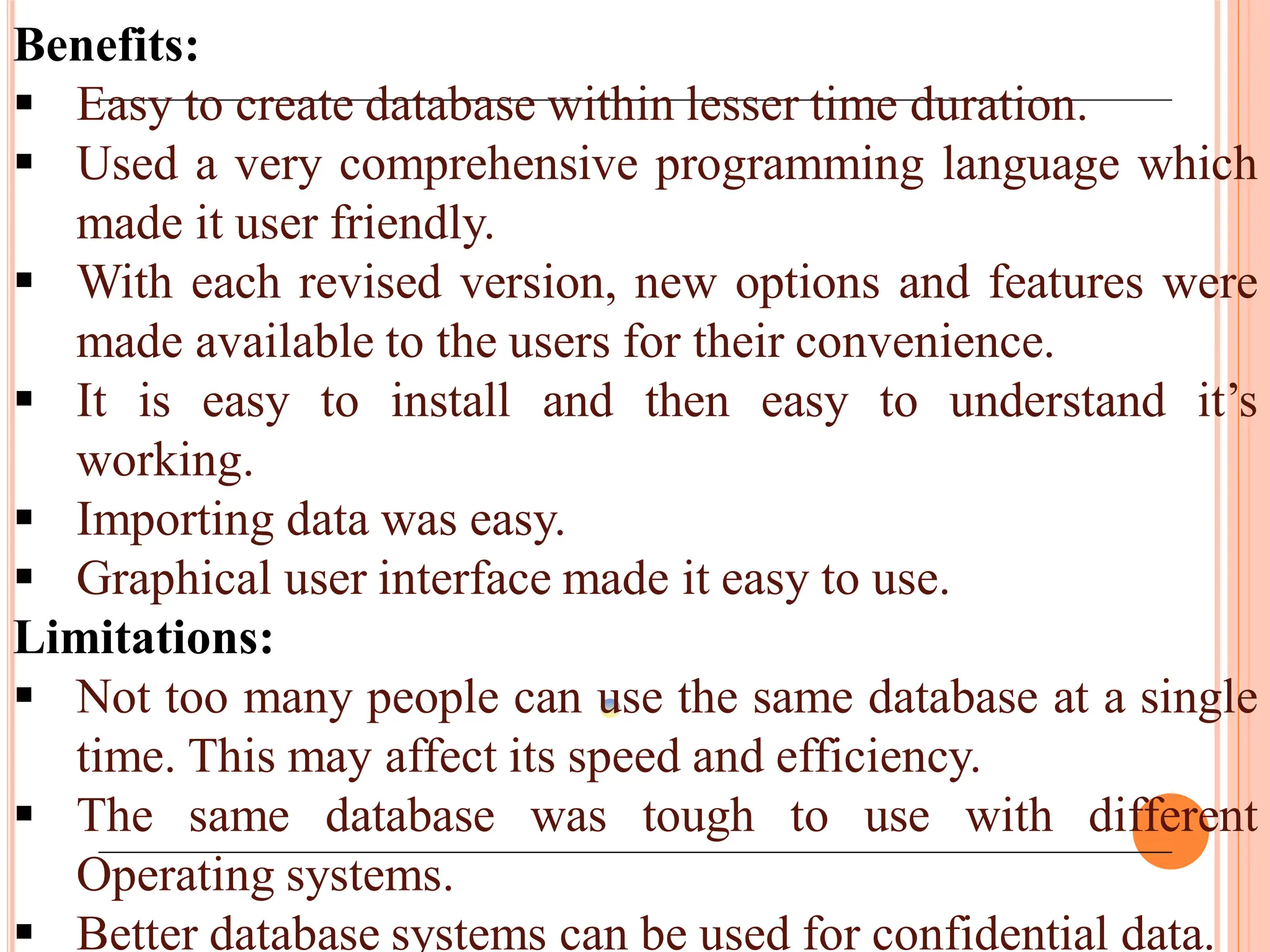 Benefits:
 Easy to create database within lesser time duration.
 Used a very comprehensive programming language which
made it user friendly.
 With each revised version, new options and features were
made available to the users for their convenience.
 It is easy to install and then easy to understand it’s
working.
 Importing data was easy.
 Graphical user interface made it easy to use.
Limitations:
 Not too many people can use the same database at a single
time. This may affect its speed and efficiency.
 The same database was tough to use with different
Operating systems.
 Better database systems can be used for confidential data.
 