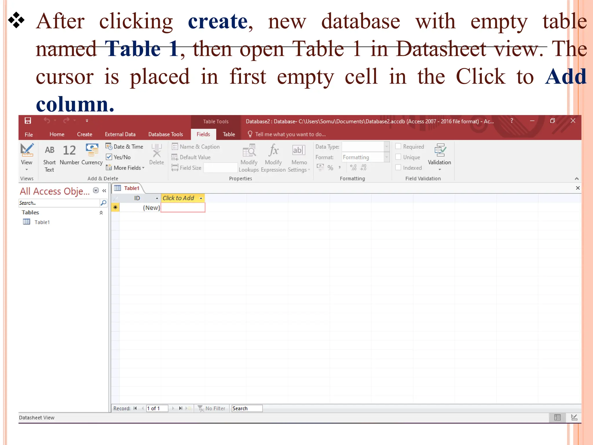  After clicking create, new database with empty table
named Table 1, then open Table 1 in Datasheet view. The
cursor is placed in first empty cell in the Click to Add
column.
 
