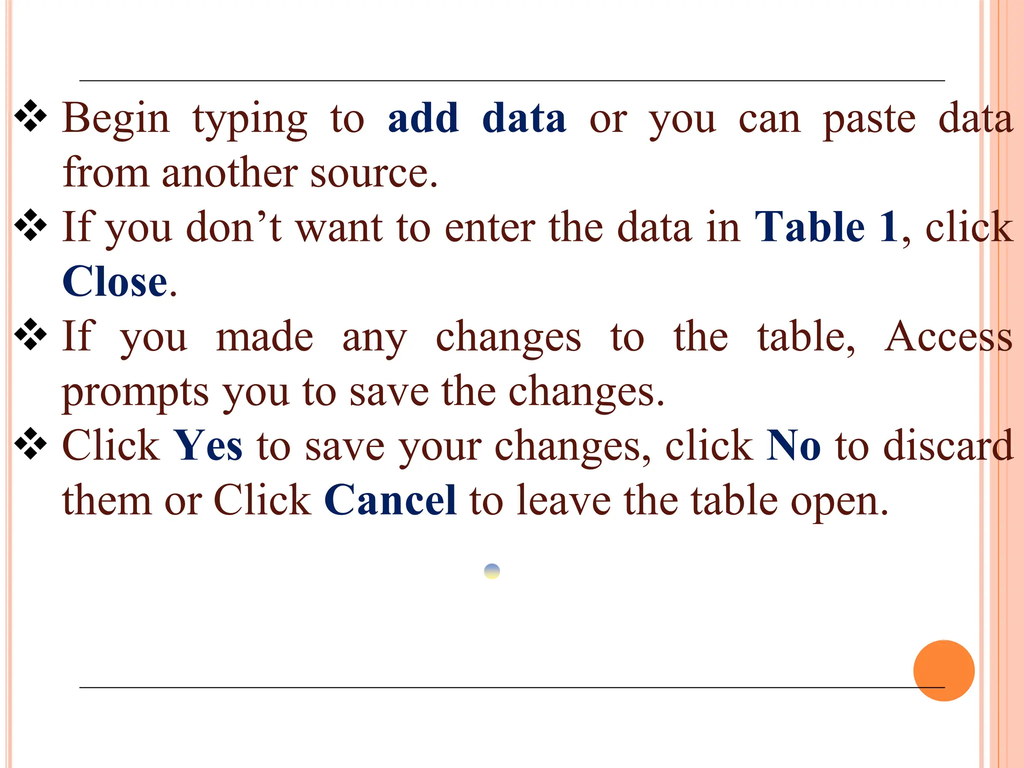  Begin typing to add data or you can paste data
from another source.
 If you don’t want to enter the data in Table 1, click
Close.
 If you made any changes to the table, Access
prompts you to save the changes.
 Click Yes to save your changes, click No to discard
them or Click Cancel to leave the table open.
 