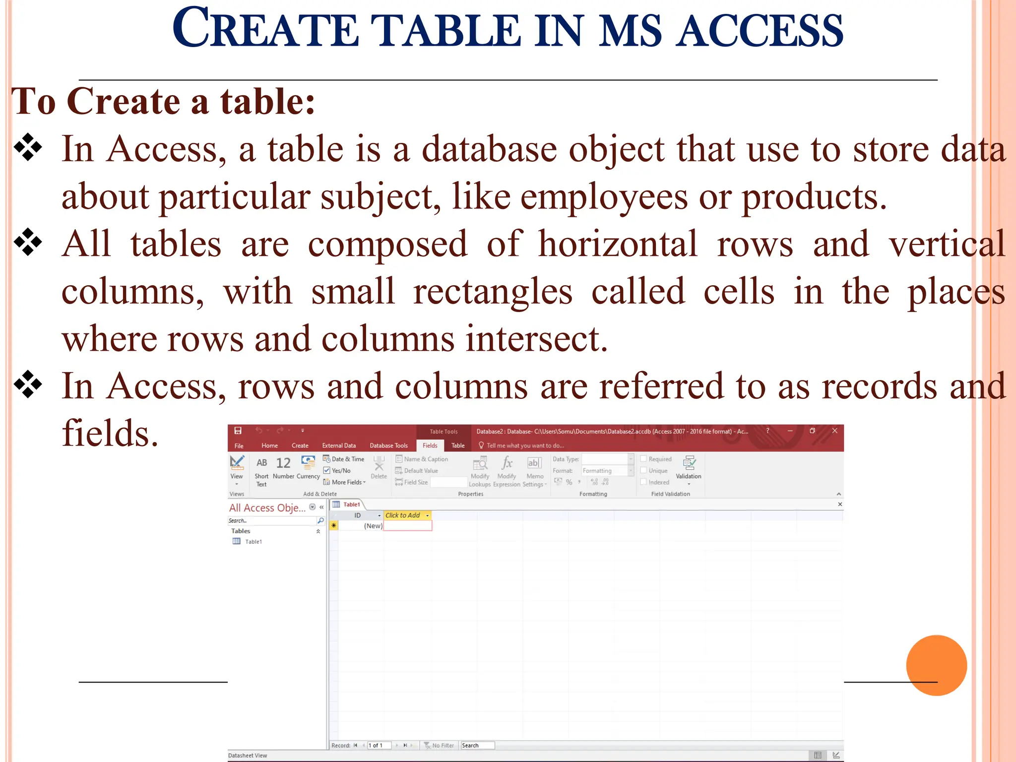 CREATE TABLE IN MS ACCESS
To Create a table:
 In Access, a table is a database object that use to store data
about particular subject, like employees or products.
 All tables are composed of horizontal rows and vertical
columns, with small rectangles called cells in the places
where rows and columns intersect.
 In Access, rows and columns are referred to as records and
fields.
 