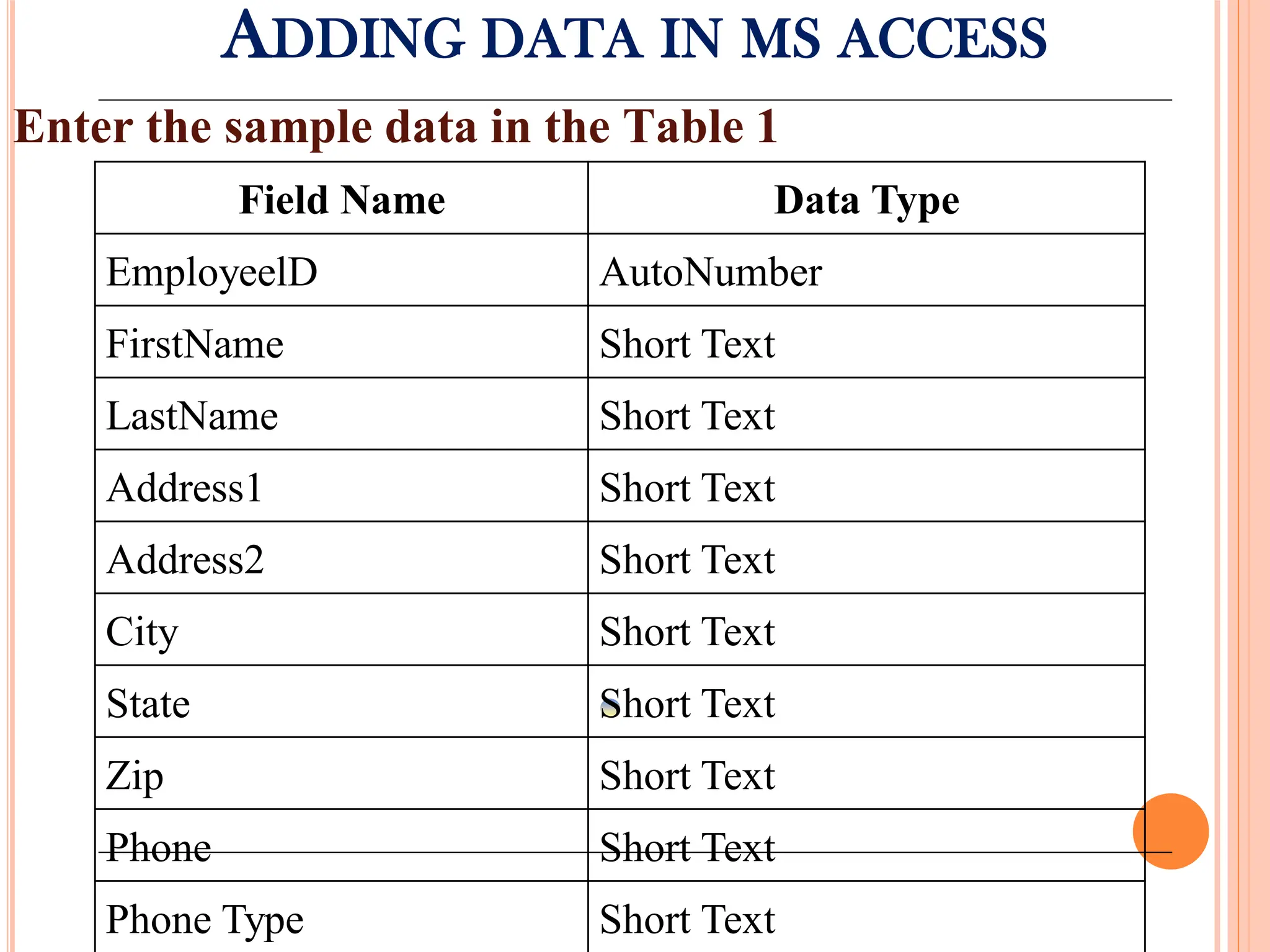 ADDING DATA IN MS ACCESS
Enter the sample data in the Table 1
Field Name Data Type
EmployeelD AutoNumber
FirstName Short Text
LastName Short Text
Address1 Short Text
Address2 Short Text
City Short Text
State Short Text
Zip Short Text
Phone Short Text
Phone Type Short Text
 