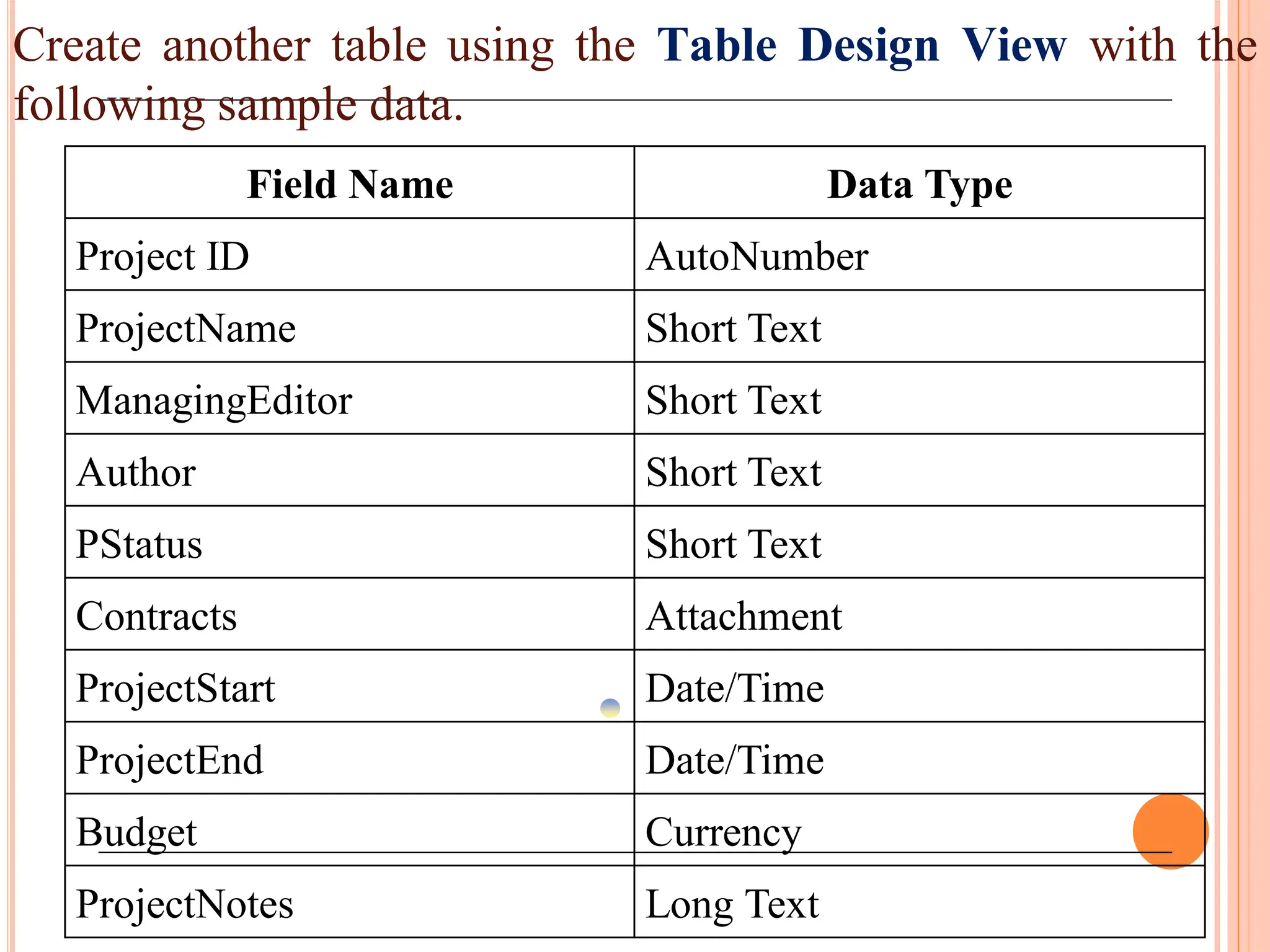 Create another table using the Table Design View with the
following sample data.
Field Name Data Type
Project ID AutoNumber
ProjectName Short Text
ManagingEditor Short Text
Author Short Text
PStatus Short Text
Contracts Attachment
ProjectStart Date/Time
ProjectEnd Date/Time
Budget Currency
ProjectNotes Long Text
 