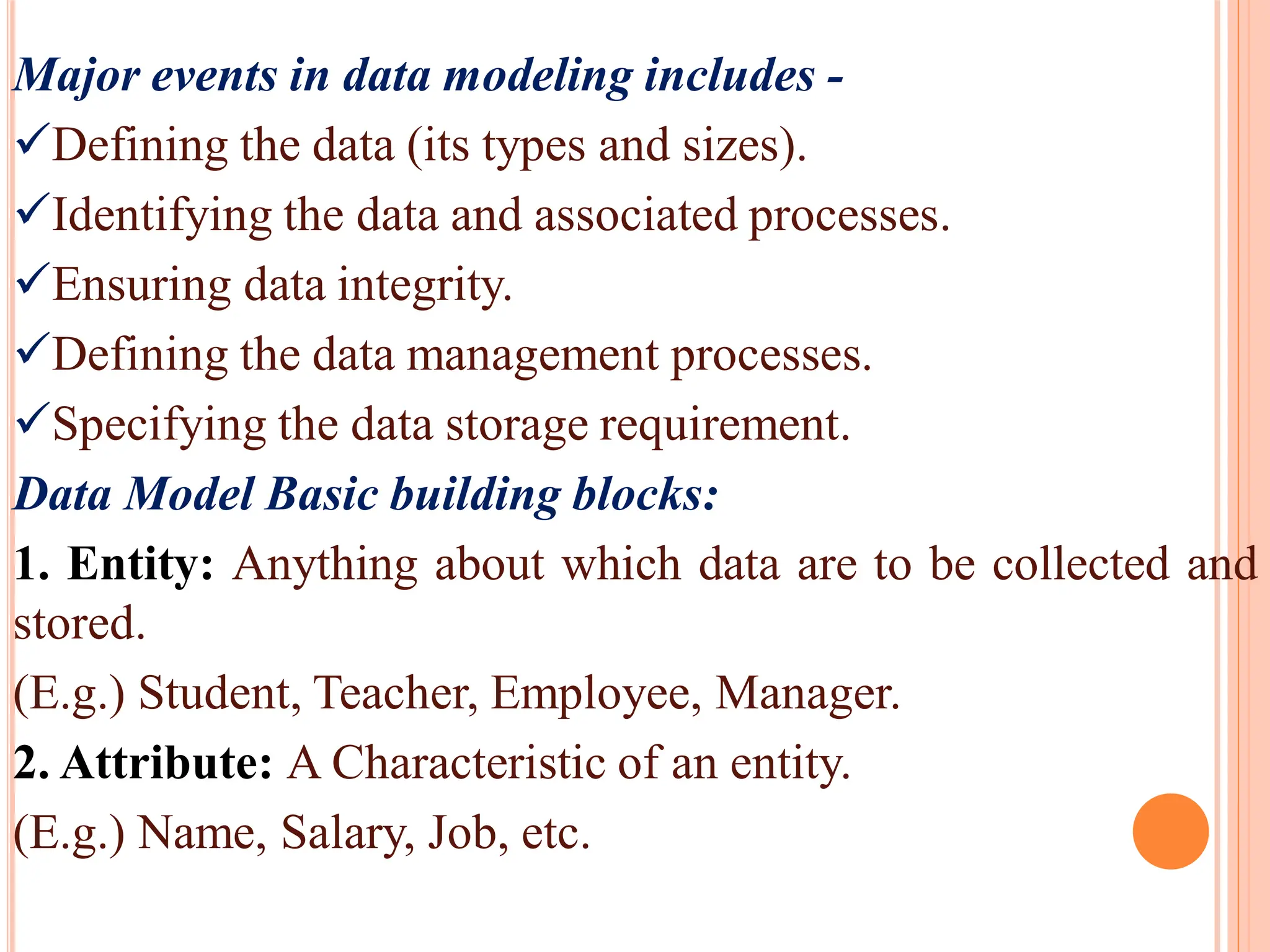 Major events in data modeling includes -
Defining the data (its types and sizes).
Identifying the data and associated processes.
Ensuring data integrity.
Defining the data management processes.
Specifying the data storage requirement.
Data Model Basic building blocks:
1. Entity: Anything about which data are to be collected and
stored.
(E.g.) Student, Teacher, Employee, Manager.
2. Attribute: A Characteristic of an entity.
(E.g.) Name, Salary, Job, etc.
 