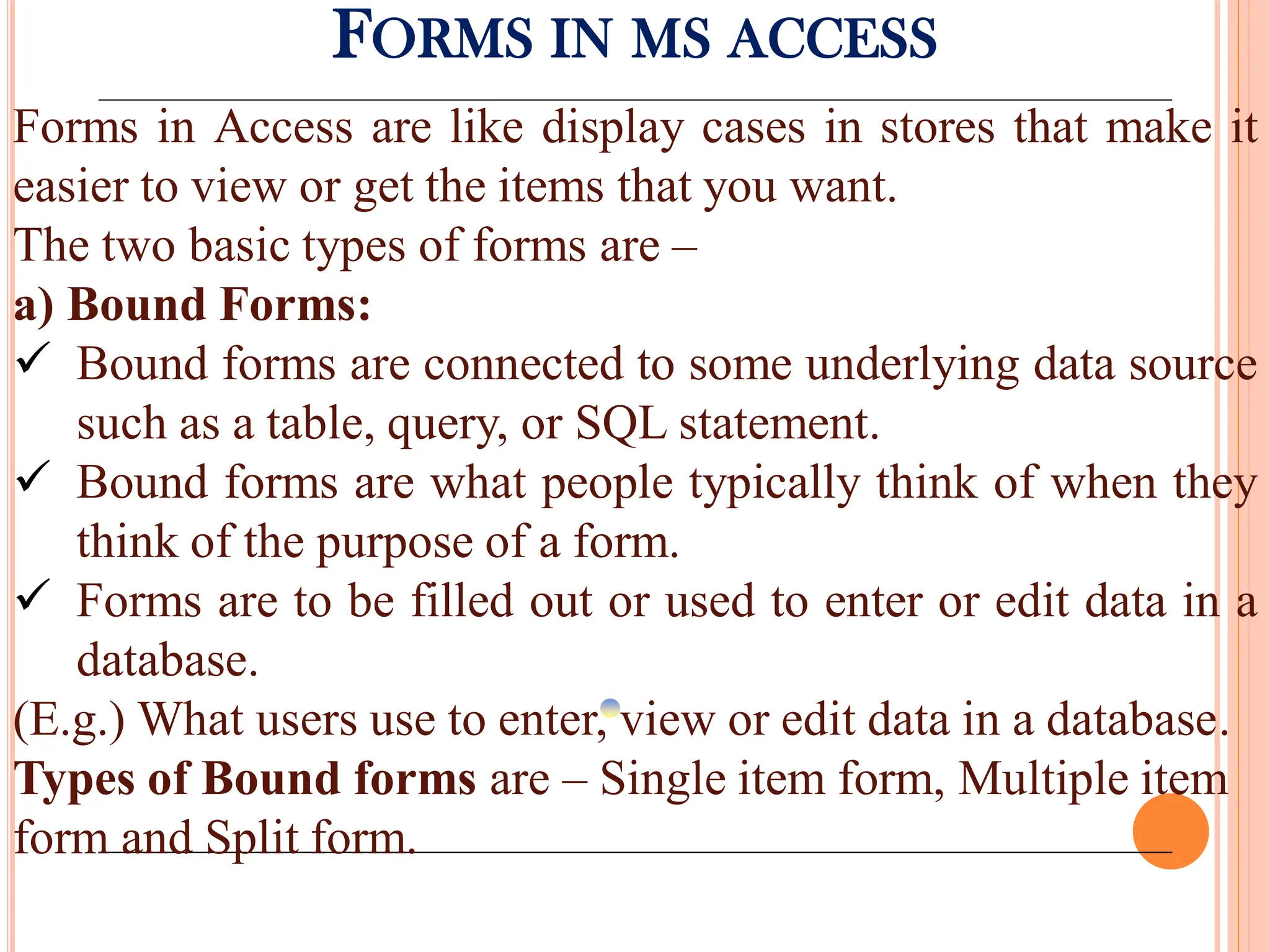FORMS IN MS ACCESS
Forms in Access are like display cases in stores that make it
easier to view or get the items that you want.
The two basic types of forms are –
a) Bound Forms:
 Bound forms are connected to some underlying data source
such as a table, query, or SQL statement.
 Bound forms are what people typically think of when they
think of the purpose of a form.
 Forms are to be filled out or used to enter or edit data in a
database.
(E.g.) What users use to enter, view or edit data in a database.
Types of Bound forms are – Single item form, Multiple item
form and Split form.
 