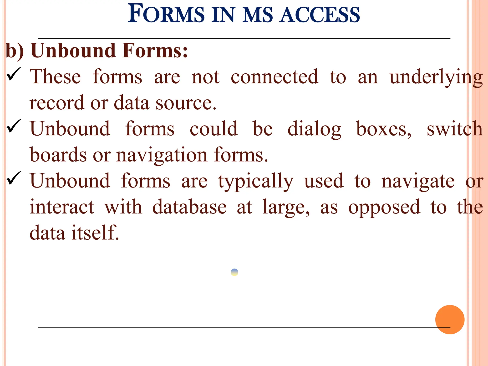 FORMS IN MS ACCESS
b) Unbound Forms:
 These forms are not connected to an underlying
record or data source.
 Unbound forms could be dialog boxes, switch
boards or navigation forms.
 Unbound forms are typically used to navigate or
interact with database at large, as opposed to the
data itself.
 