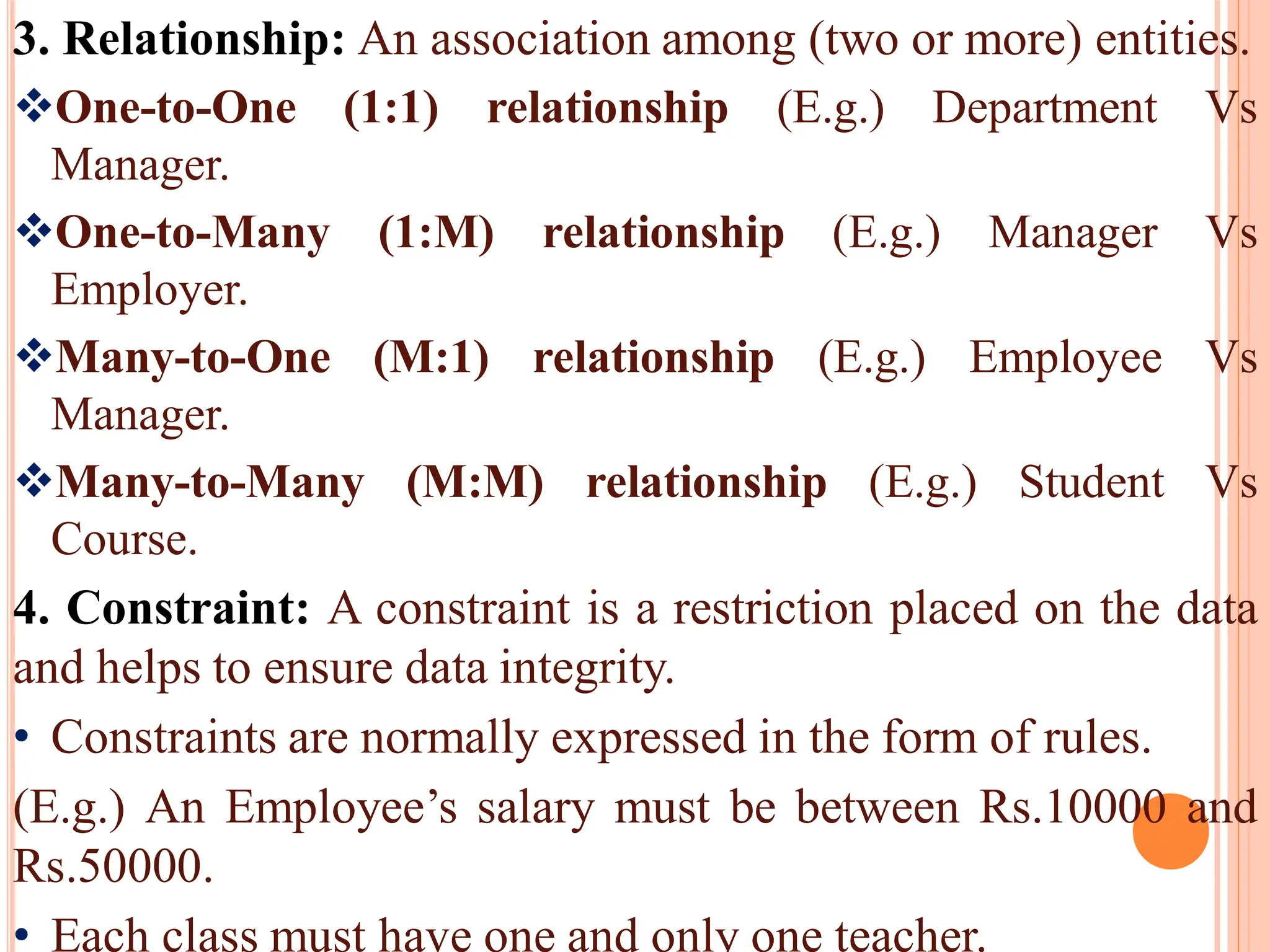 3. Relationship: An association among (two or more) entities.
One-to-One (1:1) relationship (E.g.) Department Vs
Manager.
One-to-Many (1:M) relationship (E.g.) Manager Vs
Employer.
Many-to-One (M:1) relationship (E.g.) Employee Vs
Manager.
Many-to-Many (M:M) relationship (E.g.) Student Vs
Course.
4. Constraint: A constraint is a restriction placed on the data
and helps to ensure data integrity.
• Constraints are normally expressed in the form of rules.
(E.g.) An Employee’s salary must be between Rs.10000 and
Rs.50000.
• Each class must have one and only one teacher.
 