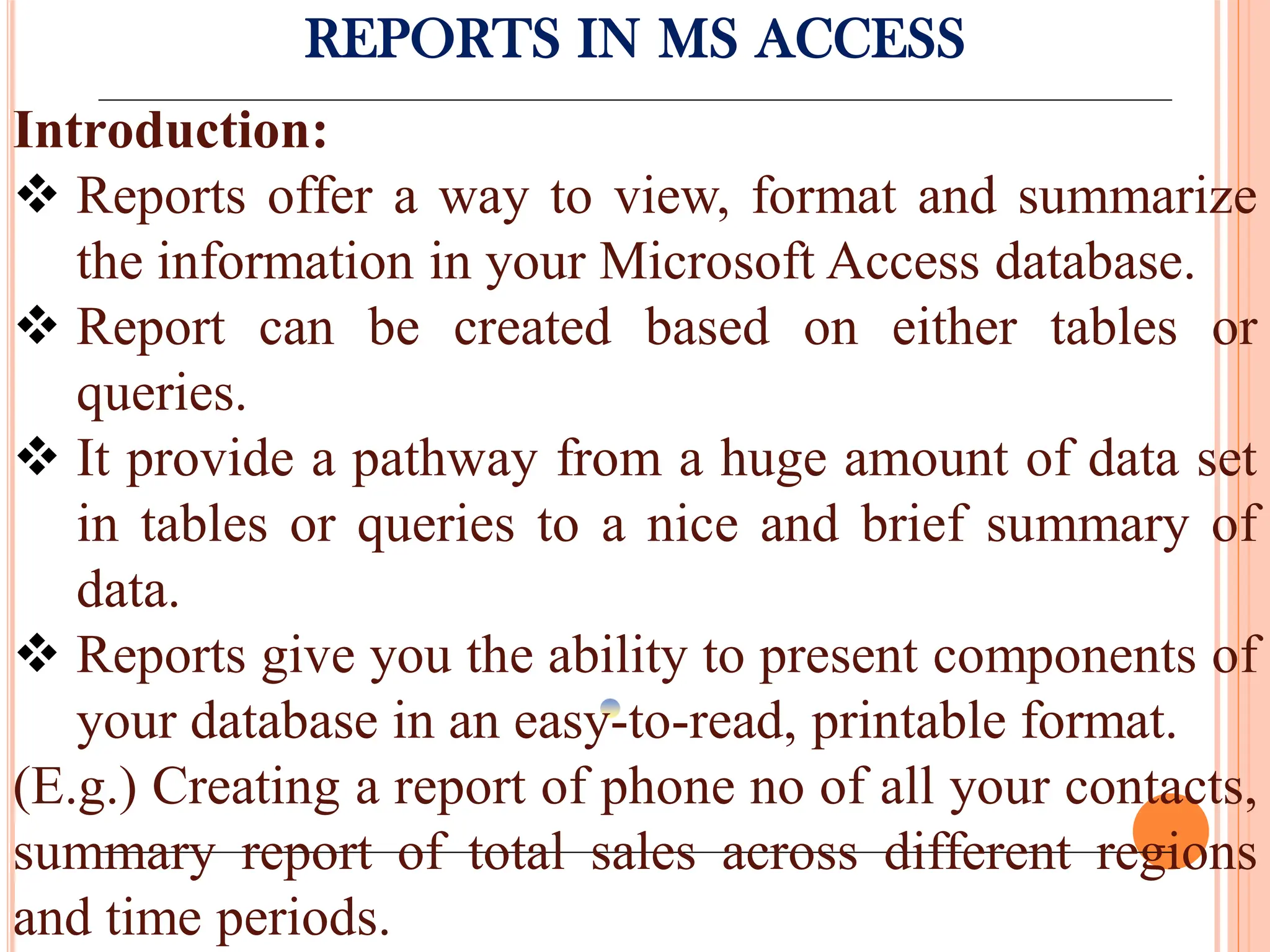REPORTS IN MS ACCESS
Introduction:
 Reports offer a way to view, format and summarize
the information in your Microsoft Access database.
 Report can be created based on either tables or
queries.
 It provide a pathway from a huge amount of data set
in tables or queries to a nice and brief summary of
data.
 Reports give you the ability to present components of
your database in an easy-to-read, printable format.
(E.g.) Creating a report of phone no of all your contacts,
summary report of total sales across different regions
and time periods.
 