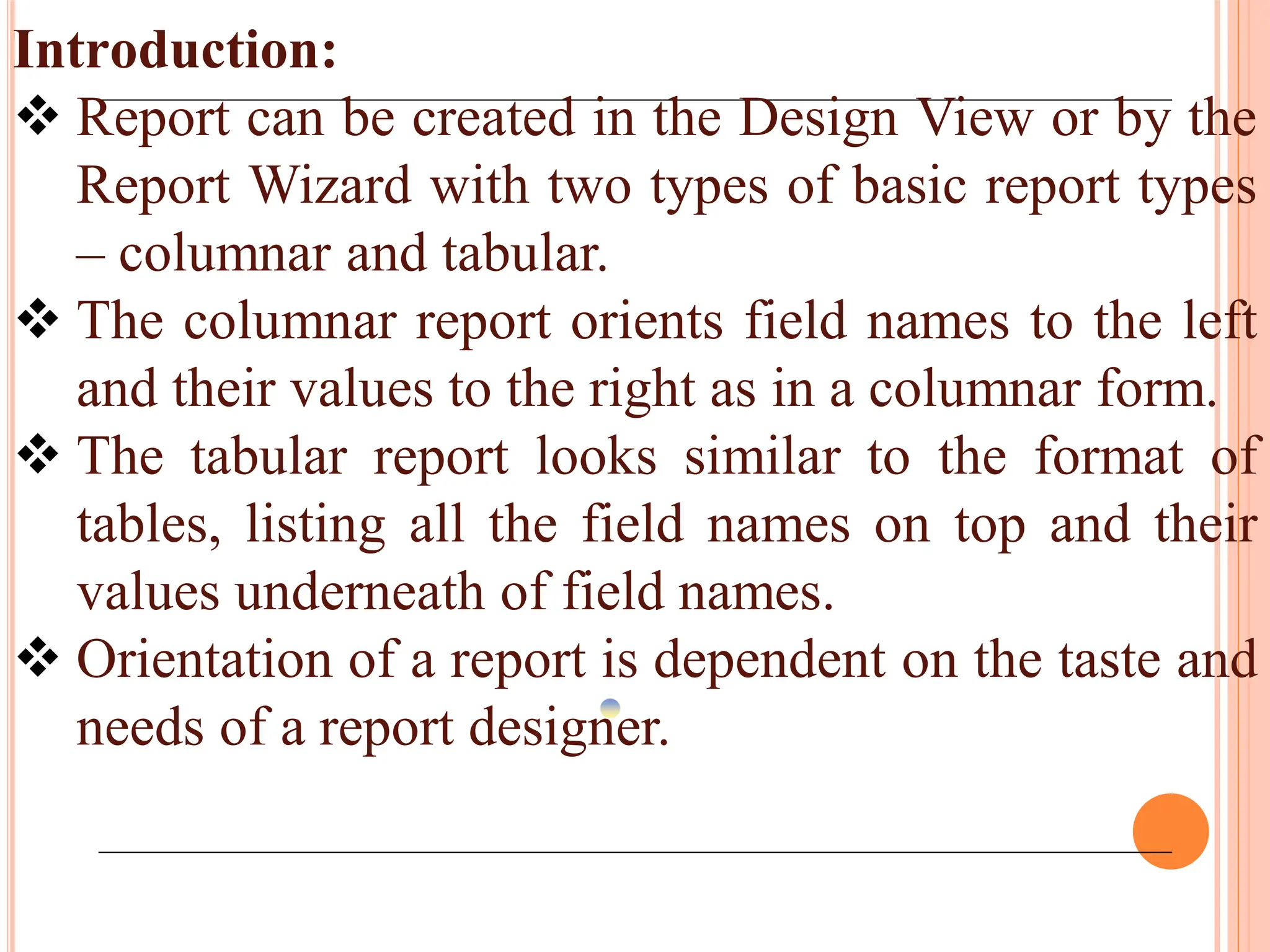 Introduction:
 Report can be created in the Design View or by the
Report Wizard with two types of basic report types
– columnar and tabular.
 The columnar report orients field names to the left
and their values to the right as in a columnar form.
 The tabular report looks similar to the format of
tables, listing all the field names on top and their
values underneath of field names.
 Orientation of a report is dependent on the taste and
needs of a report designer.
 