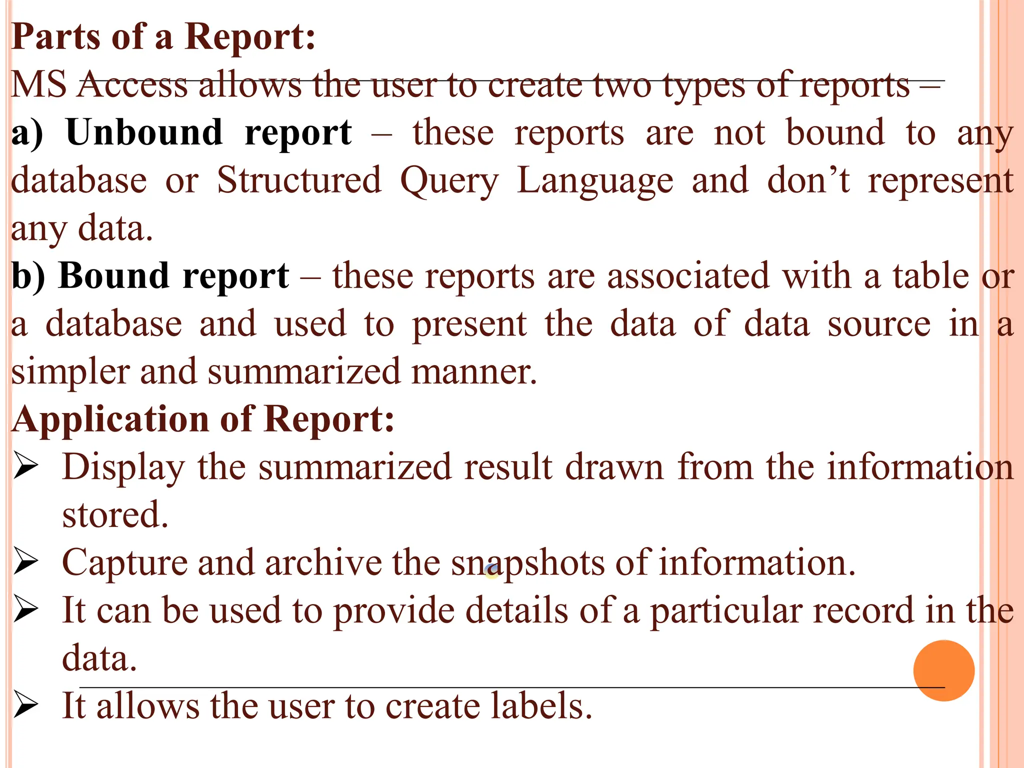 Parts of a Report:
MS Access allows the user to create two types of reports –
a) Unbound report – these reports are not bound to any
database or Structured Query Language and don’t represent
any data.
b) Bound report – these reports are associated with a table or
a database and used to present the data of data source in a
simpler and summarized manner.
Application of Report:
 Display the summarized result drawn from the information
stored.
 Capture and archive the snapshots of information.
 It can be used to provide details of a particular record in the
data.
 It allows the user to create labels.
 