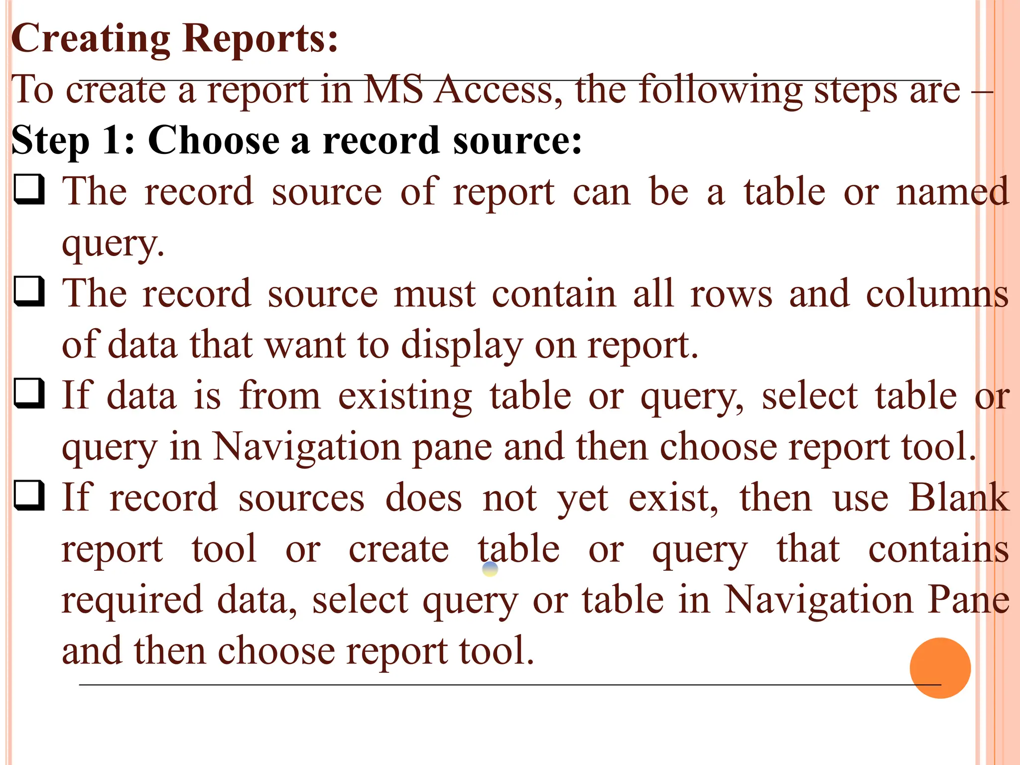 Creating Reports:
To create a report in MS Access, the following steps are –
Step 1: Choose a record source:
 The record source of report can be a table or named
query.
 The record source must contain all rows and columns
of data that want to display on report.
 If data is from existing table or query, select table or
query in Navigation pane and then choose report tool.
 If record sources does not yet exist, then use Blank
report tool or create table or query that contains
required data, select query or table in Navigation Pane
and then choose report tool.
 