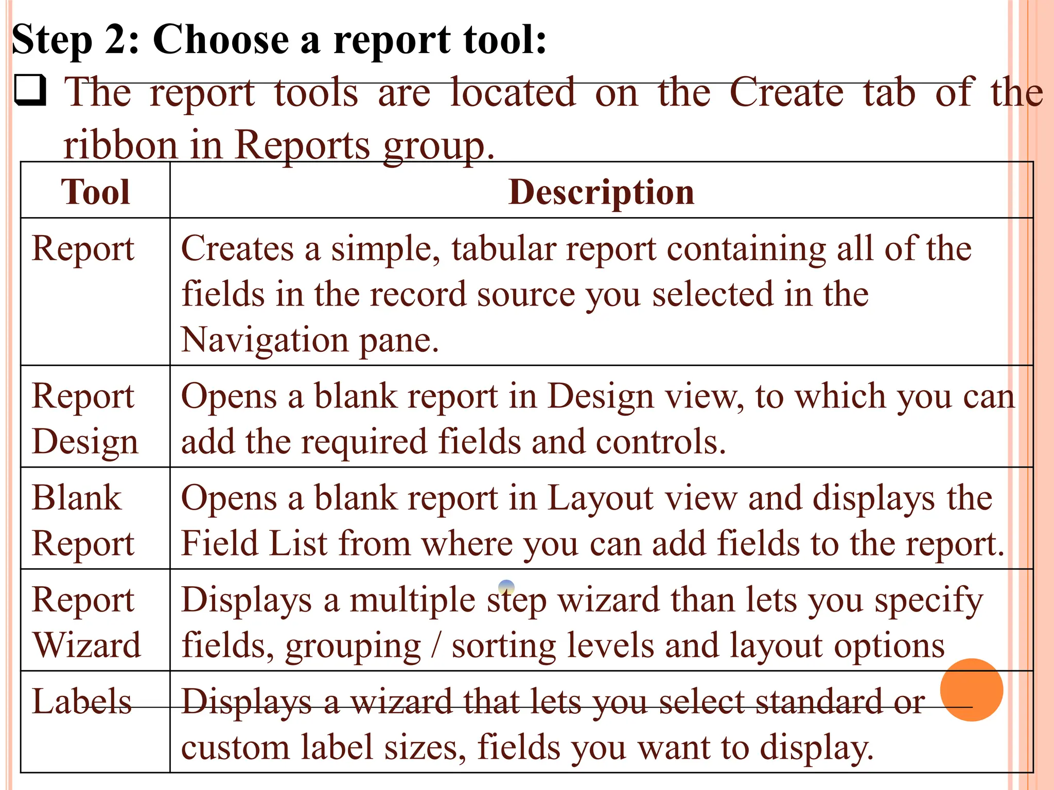 Step 2: Choose a report tool:
 The report tools are located on the Create tab of the
ribbon in Reports group.
Tool Description
Report Creates a simple, tabular report containing all of the
fields in the record source you selected in the
Navigation pane.
Report
Design
Opens a blank report in Design view, to which you can
add the required fields and controls.
Blank
Report
Opens a blank report in Layout view and displays the
Field List from where you can add fields to the report.
Report
Wizard
Displays a multiple step wizard than lets you specify
fields, grouping / sorting levels and layout options
Labels Displays a wizard that lets you select standard or
custom label sizes, fields you want to display.
 