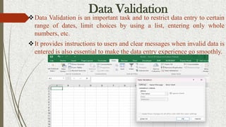 Data Validation
Data Validation is an important task and to restrict data entry to certain
range of dates, limit choices by using a list, entering only whole
numbers, etc.
It provides instructions to users and clear messages when invalid data is
entered is also essential to make the data entry experience go smoothly.
 
