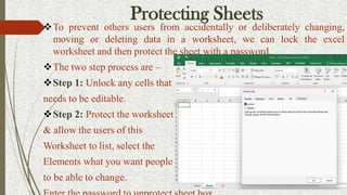 Protecting Sheets
To prevent others users from accidentally or deliberately changing,
moving or deleting data in a worksheet, we can lock the excel
worksheet and then protect the sheet with a password.
The two step process are –
Step 1: Unlock any cells that
needs to be editable.
Step 2: Protect the worksheet
& allow the users of this
Worksheet to list, select the
Elements what you want people
to be able to change.
 