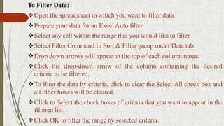 To Filter Data:
Open the spreadsheet in which you want to filter data.
Prepare your data for an Excel Auto filter.
Select any cell within the range that you would like to filter.
Select Filter Command in Sort & Filter group under Data tab.
Drop down arrows will appear at the top of each column range.
Click the drop-down arrow of the column containing the desired
criteria to be filtered.
To filter the data by criteria, click to clear the Select All check box and
all other boxes will be cleared.
Click to Select the check boxes of criteria that you want to appear in the
filtered list.
Click OK to filter the range by selected criteria.
 