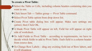 To create a Pivot Table:
Select the Table or Cells, including column headers containing data you
want to use.
Click Insert Tab --- Tables group --- Pivot Table command.
Select Pivot Table option from drop down list.
Create Pivot table dialog box will appear. Make sure settings are
correct, then Click OK.
A blank Pivot Table will appear on left, Field list will appear on right
side of worksheet.
To Add Fields to Pivot Table – according to requirements, we have to
decide which fields to add to Pivot Table. Each field is a column header
from source data.
To Change Row Labels – drag any existing field out of Row labers, and
it will disappear.
 