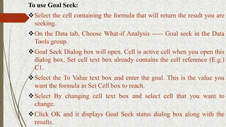 To use Goal Seek:
Select the cell containing the formula that will return the result you are
seeking.
On the Data tab, Choose What-if Analysis ----- Goal seek in the Data
Tools group.
Goal Seek Dialog box will open. Cell is active cell when you open this
dialog box, Set cell text box already contains the cell reference (E.g.)
C1.
Select the To Value text box and enter the goal. This is the value you
want the formula in Set Cell box to reach.
Select By changing cell text box and select cell that you want to
change.
Click OK and it displays Goal Seek status dialog box along with the
results.
 