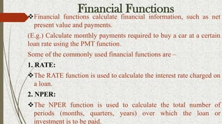 Financial Functions
Financial functions calculate financial information, such as net
present value and payments.
(E.g.) Calculate monthly payments required to buy a car at a certain
loan rate using the PMT function.
Some of the commonly used financial functions are –
1. RATE:
The RATE function is used to calculate the interest rate charged on
a loan.
2. NPER:
The NPER function is used to calculate the total number of
periods (months, quarters, years) over which the loan or
investment is to be paid.
 