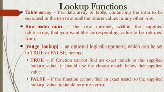 Lookup Functions
 Table array – the data array or table, containing the data to be
searched in the top row, and the return values in any other row.
 Row_index_num – the row number, within the supplied
table_array, that you want the corresponding value to be returned
from.
 [range_lookup] – an optional logical argument, which can be set
to TRUE or FALSE, means:
• TRUE – if function cannot find an exact match to the supplied
lookup_value, it should use the closest match below the supplied
value.
• FALSE – if the function cannot find an exact match to the supplied
lookup_value, it should return an error.
 