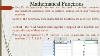 Mathematical Functions
 Excel’s Mathematical functions can be used to perform common
mathematical operations such as addition, multiplication and rounding
numbers.
Some of the commonly used mathematical functions are discussed below
-
1. SUM – the SUM function adds together a supplied set of numbers and
returns the sum of these values.
 (E.g.) In spreadsheet SUM function is used to calculate the sum of
numbers 5, 6, 7, 8 & 9.
 