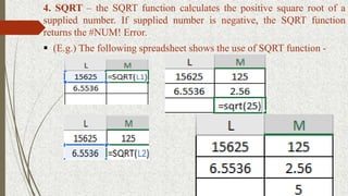 4. SQRT – the SQRT function calculates the positive square root of a
supplied number. If supplied number is negative, the SQRT function
returns the #NUM! Error.
 (E.g.) The following spreadsheet shows the use of SQRT function -
 