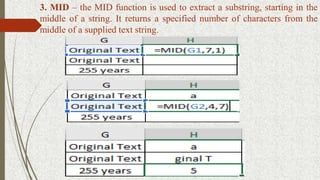 3. MID – the MID function is used to extract a substring, starting in the
middle of a string. It returns a specified number of characters from the
middle of a supplied text string.
 