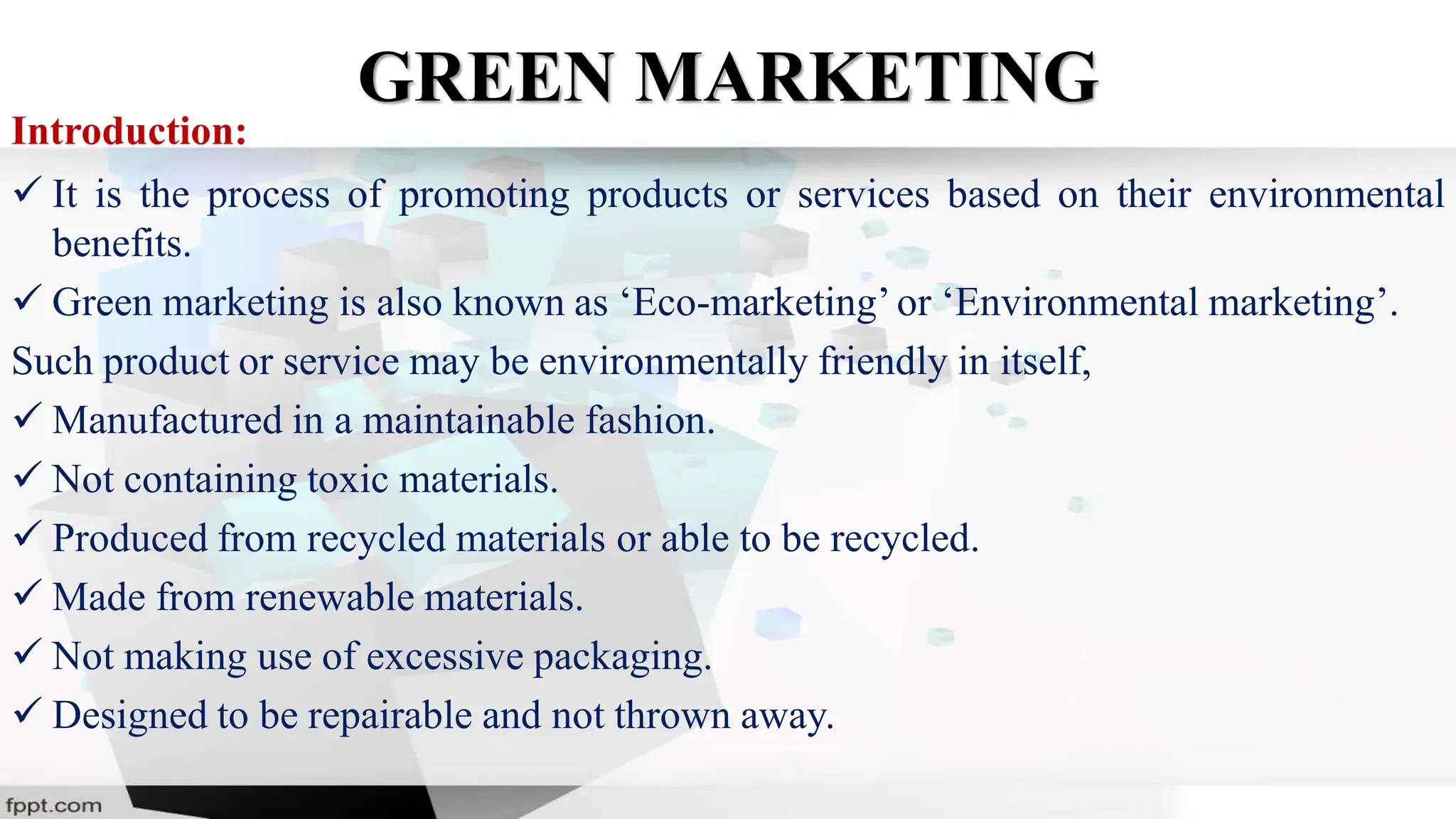 GREEN MARKETING
Introduction:
 It is the process of promoting products or services based on their environmental
benefits.
 Green marketing is also known as ‘Eco-marketing’or ‘Environmental marketing’.
Such product or service may be environmentally friendly in itself,
 Manufactured in a maintainable fashion.
 Not containing toxic materials.
 Produced from recycled materials or able to be recycled.
 Made from renewable materials.
 Not making use of excessive packaging.
 Designed to be repairable and not thrown away.
 