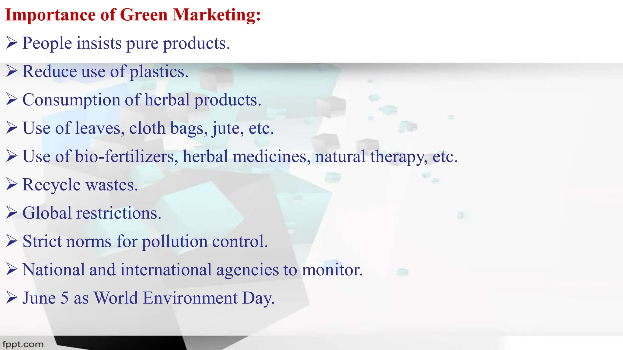 Importance of Green Marketing:
 People insists pure products.
 Reduce use of plastics.
 Consumption of herbal products.
 Use of leaves, cloth bags, jute, etc.
 Use of bio-fertilizers, herbal medicines, natural therapy, etc.
 Recycle wastes.
 Global restrictions.
 Strict norms for pollution control.
 National and international agencies to monitor.
 June 5 as World Environment Day.
 