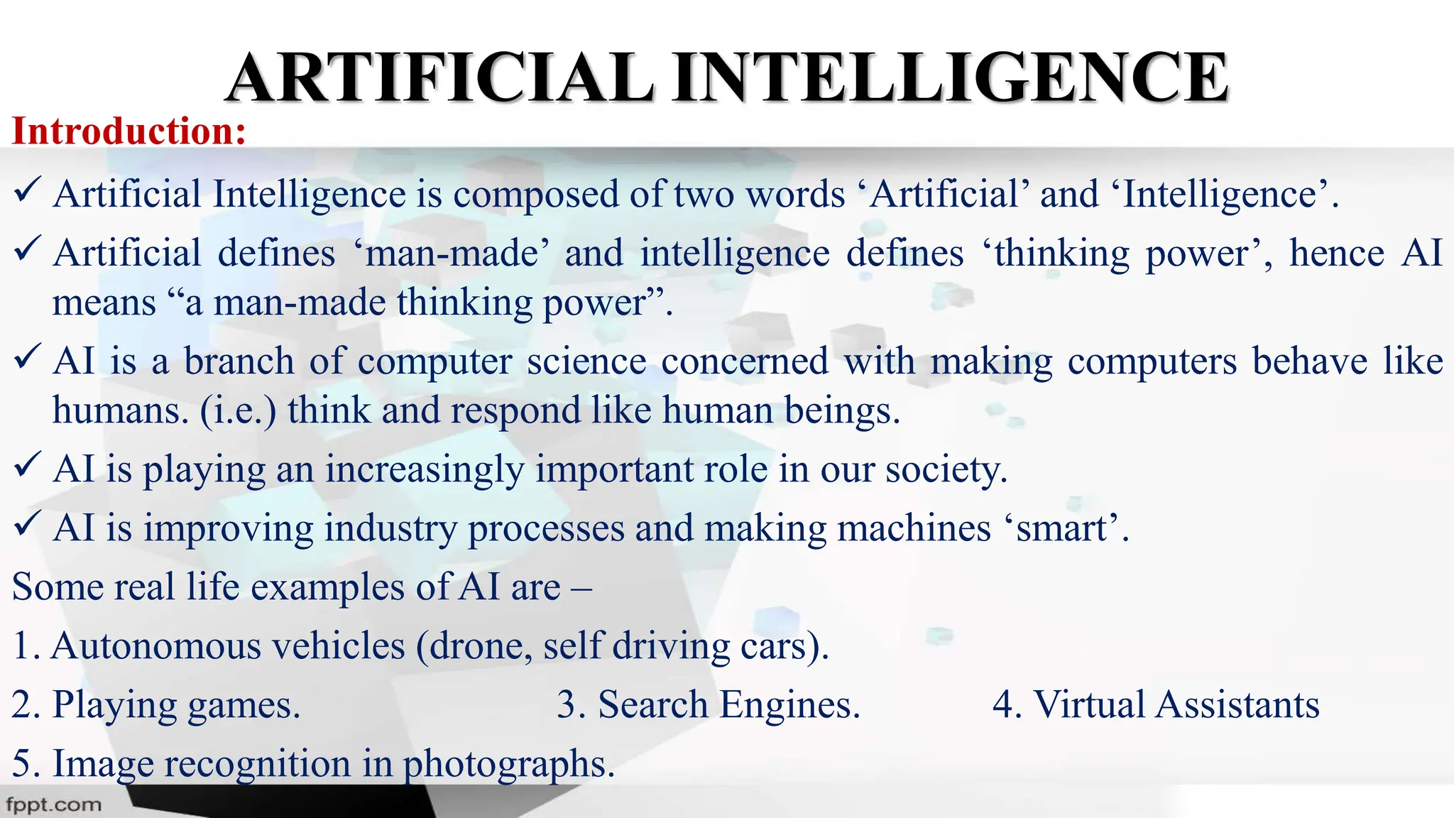 ARTIFICIAL INTELLIGENCE
Introduction:
 Artificial Intelligence is composed of two words ‘Artificial’ and ‘Intelligence’.
 Artificial defines ‘man-made’ and intelligence defines ‘thinking power’, hence AI
means “a man-made thinking power”.
 AI is a branch of computer science concerned with making computers behave like
humans. (i.e.) think and respond like human beings.
 AI is playing an increasingly important role in our society.
 AI is improving industry processes and making machines ‘smart’.
Some real life examples of AI are –
1. Autonomous vehicles (drone, self driving cars).
2. Playing games. 3. Search Engines. 4. Virtual Assistants
5. Image recognition in photographs.
 