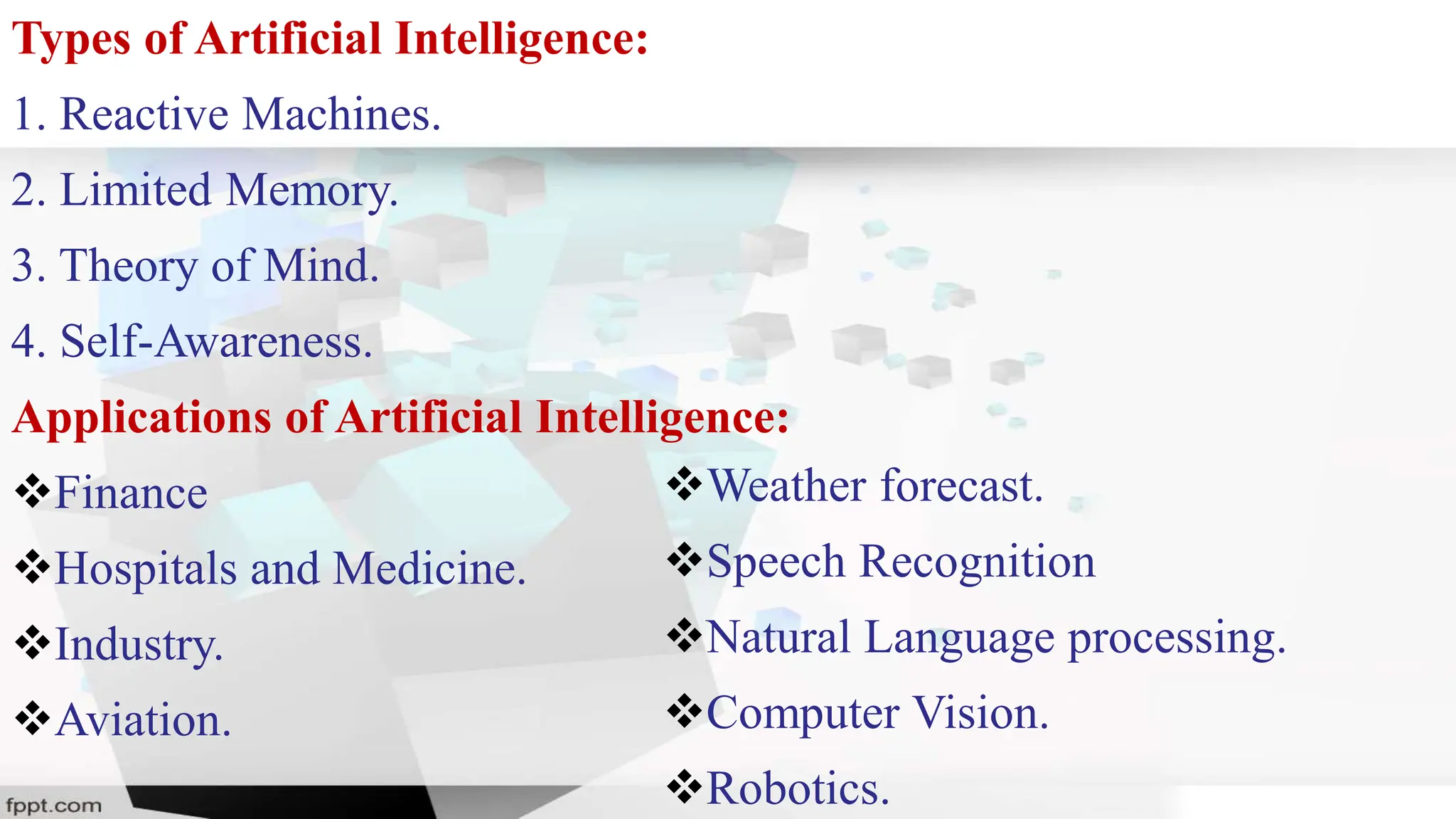 Types of Artificial Intelligence:
1. Reactive Machines.
2. Limited Memory.
3. Theory of Mind.
4. Self-Awareness.
Applications of Artificial Intelligence:
Finance
Hospitals and Medicine.
Industry.
Aviation.
Weather forecast.
Speech Recognition
Natural Language processing.
Computer Vision.
Robotics.
 