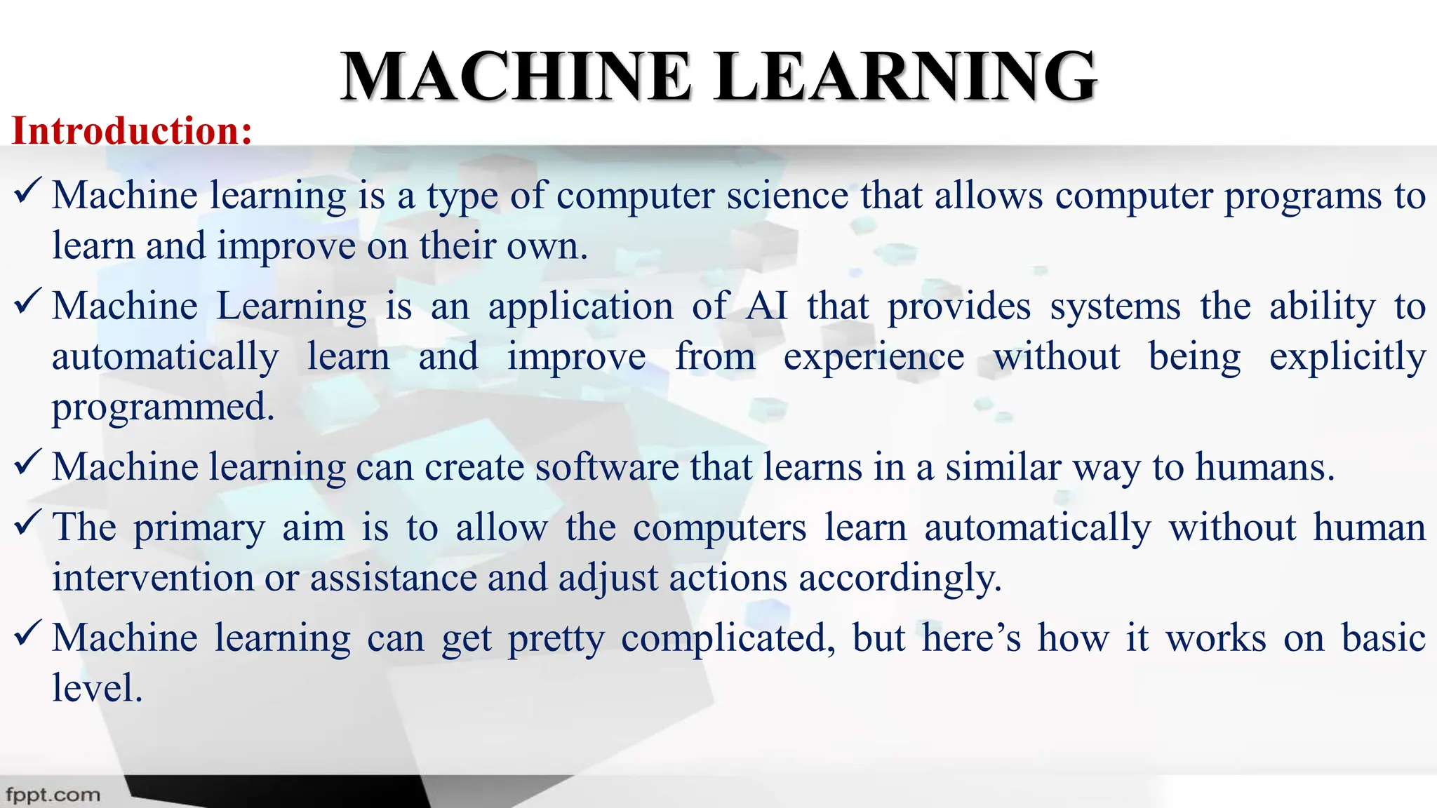 MACHINE LEARNING
Introduction:
 Machine learning is a type of computer science that allows computer programs to
learn and improve on their own.
 Machine Learning is an application of AI that provides systems the ability to
automatically learn and improve from experience without being explicitly
programmed.
 Machine learning can create software that learns in a similar way to humans.
 The primary aim is to allow the computers learn automatically without human
intervention or assistance and adjust actions accordingly.
 Machine learning can get pretty complicated, but here’s how it works on basic
level.
 