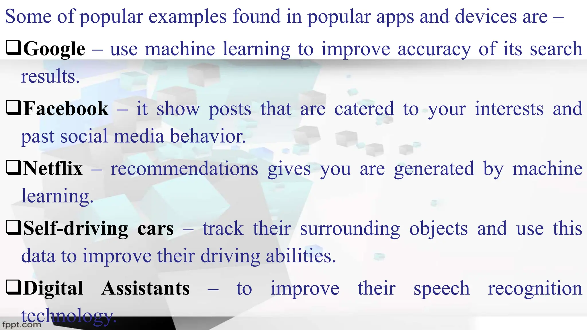 Some of popular examples found in popular apps and devices are –
Google – use machine learning to improve accuracy of its search
results.
Facebook – it show posts that are catered to your interests and
past social media behavior.
Netflix – recommendations gives you are generated by machine
learning.
Self-driving cars – track their surrounding objects and use this
data to improve their driving abilities.
Digital Assistants – to improve their speech recognition
technology.
 