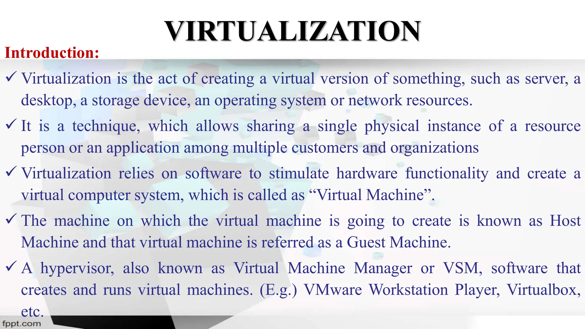 VIRTUALIZATION
Introduction:
 Virtualization is the act of creating a virtual version of something, such as server, a
desktop, a storage device, an operating system or network resources.
 It is a technique, which allows sharing a single physical instance of a resource
person or an application among multiple customers and organizations
 Virtualization relies on software to stimulate hardware functionality and create a
virtual computer system, which is called as “Virtual Machine”.
 The machine on which the virtual machine is going to create is known as Host
Machine and that virtual machine is referred as a Guest Machine.
 A hypervisor, also known as Virtual Machine Manager or VSM, software that
creates and runs virtual machines. (E.g.) VMware Workstation Player, Virtualbox,
etc.
 
