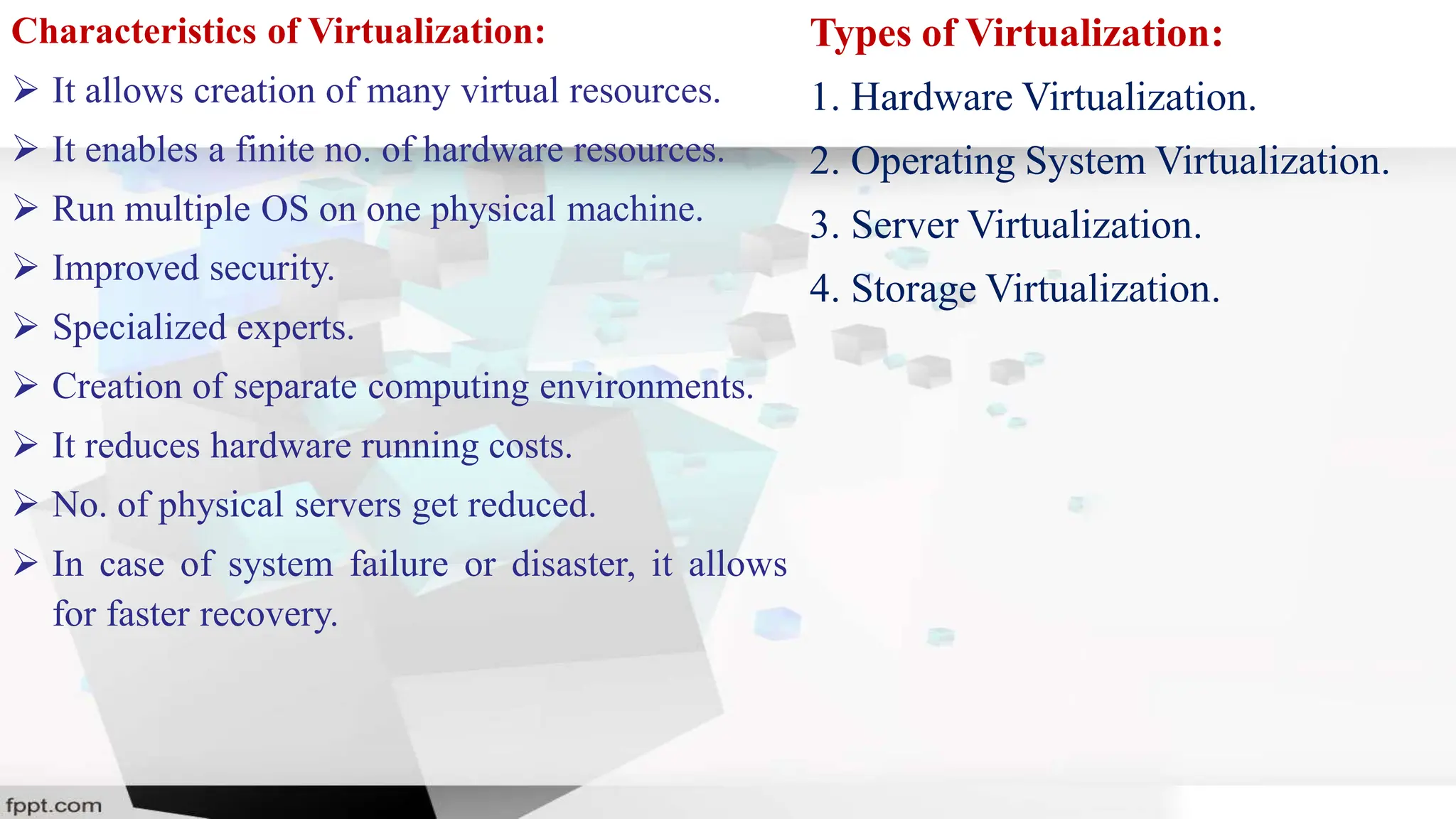 Characteristics of Virtualization:
 It allows creation of many virtual resources.
 It enables a finite no. of hardware resources.
 Run multiple OS on one physical machine.
 Improved security.
 Specialized experts.
 Creation of separate computing environments.
 It reduces hardware running costs.
 No. of physical servers get reduced.
 In case of system failure or disaster, it allows
for faster recovery.
Types of Virtualization:
1. Hardware Virtualization.
2. Operating System Virtualization.
3. Server Virtualization.
4. Storage Virtualization.
 