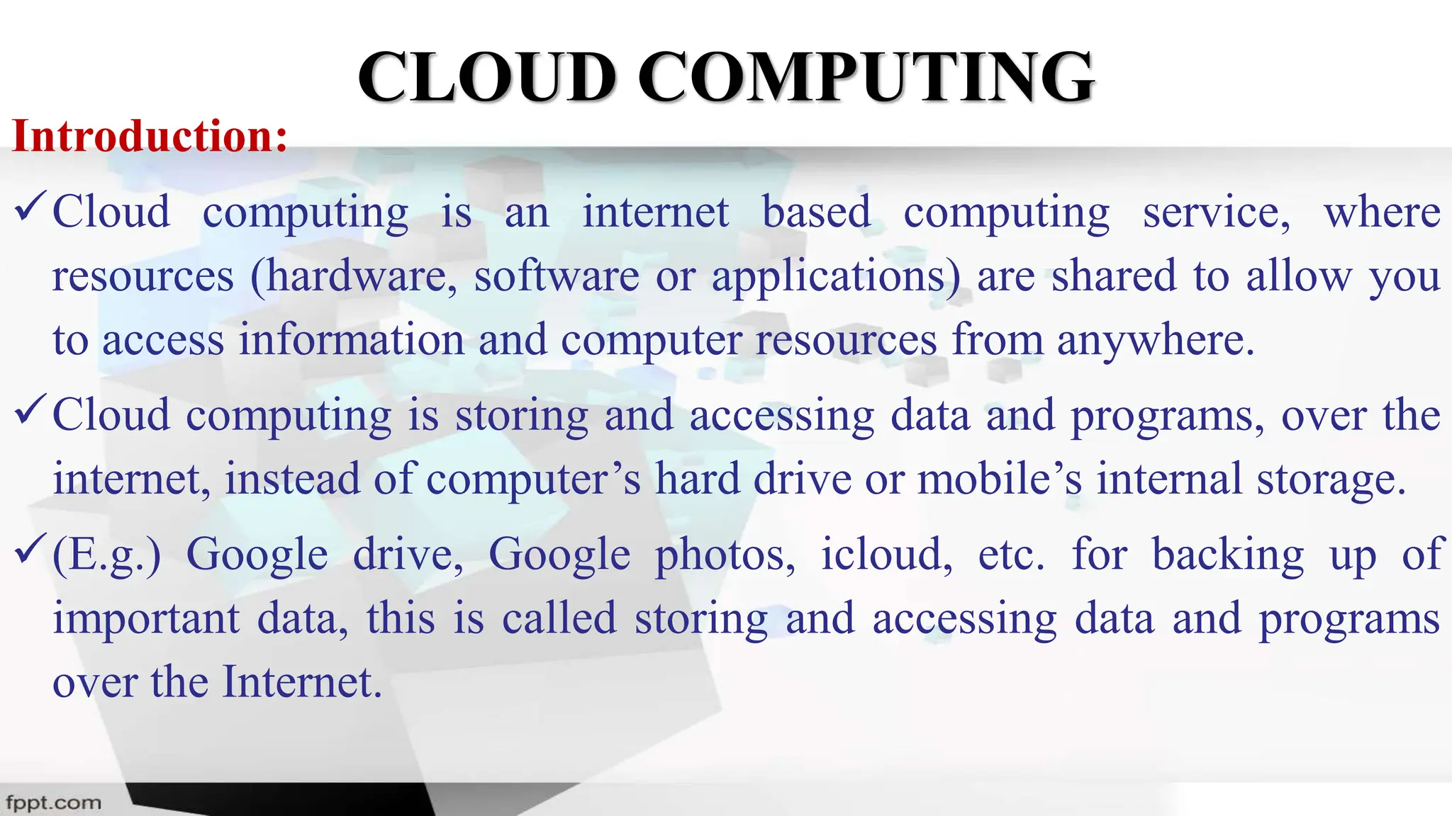 CLOUD COMPUTING
Introduction:
Cloud computing is an internet based computing service, where
resources (hardware, software or applications) are shared to allow you
to access information and computer resources from anywhere.
Cloud computing is storing and accessing data and programs, over the
internet, instead of computer’s hard drive or mobile’s internal storage.
(E.g.) Google drive, Google photos, icloud, etc. for backing up of
important data, this is called storing and accessing data and programs
over the Internet.
 