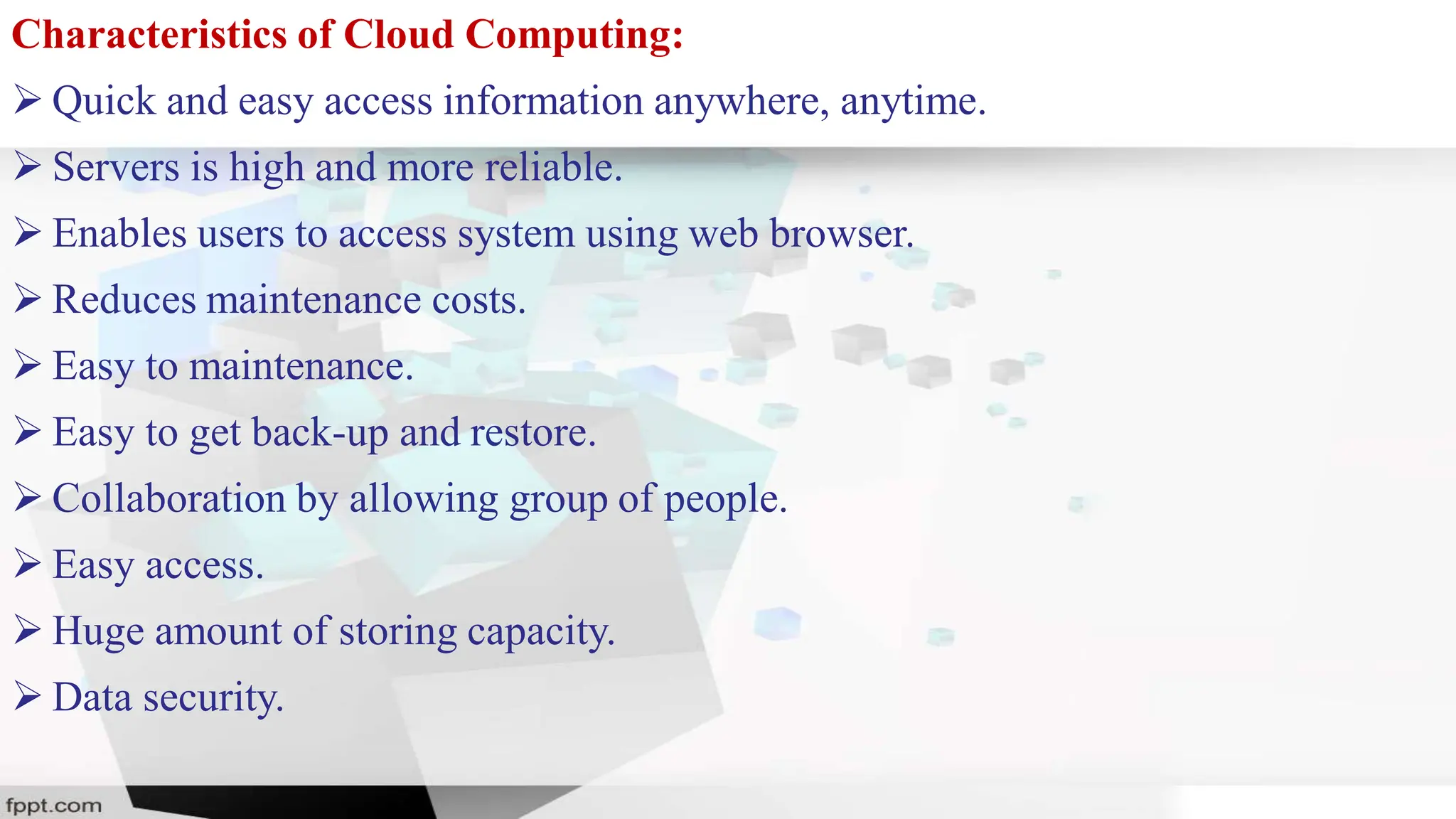 Characteristics of Cloud Computing:
 Quick and easy access information anywhere, anytime.
 Servers is high and more reliable.
 Enables users to access system using web browser.
 Reduces maintenance costs.
 Easy to maintenance.
 Easy to get back-up and restore.
 Collaboration by allowing group of people.
 Easy access.
 Huge amount of storing capacity.
 Data security.
 