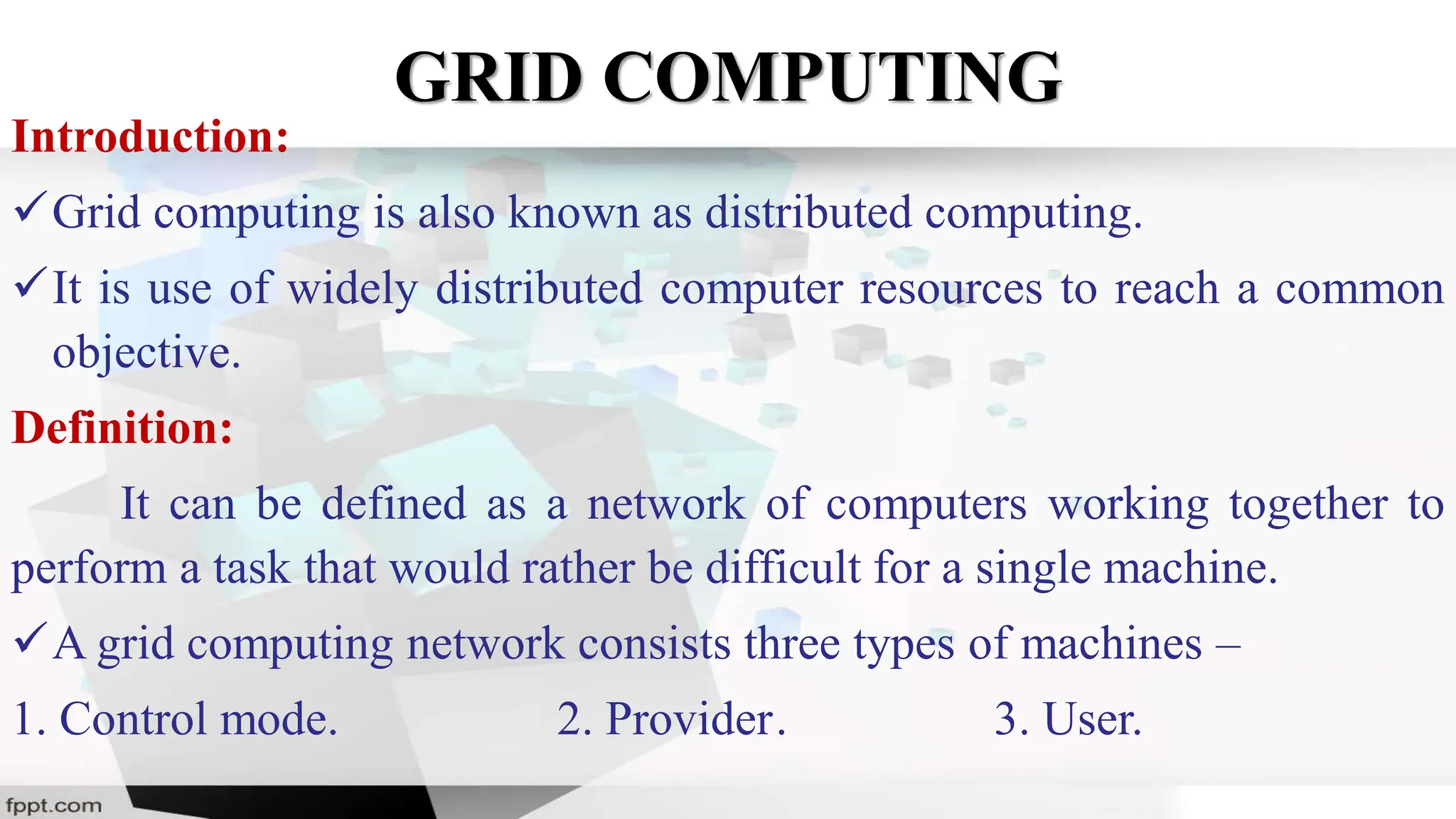 GRID COMPUTING
Introduction:
Grid computing is also known as distributed computing.
It is use of widely distributed computer resources to reach a common
objective.
Definition:
It can be defined as a network of computers working together to
perform a task that would rather be difficult for a single machine.
A grid computing network consists three types of machines –
1. Control mode. 2. Provider. 3. User.
 