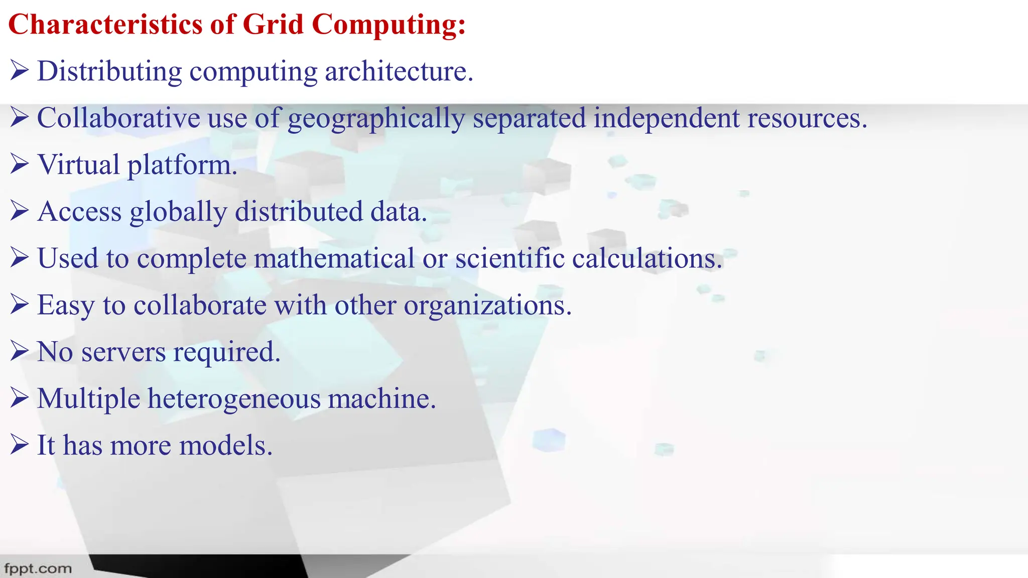 Characteristics of Grid Computing:
 Distributing computing architecture.
 Collaborative use of geographically separated independent resources.
 Virtual platform.
 Access globally distributed data.
 Used to complete mathematical or scientific calculations.
 Easy to collaborate with other organizations.
 No servers required.
 Multiple heterogeneous machine.
 It has more models.
 