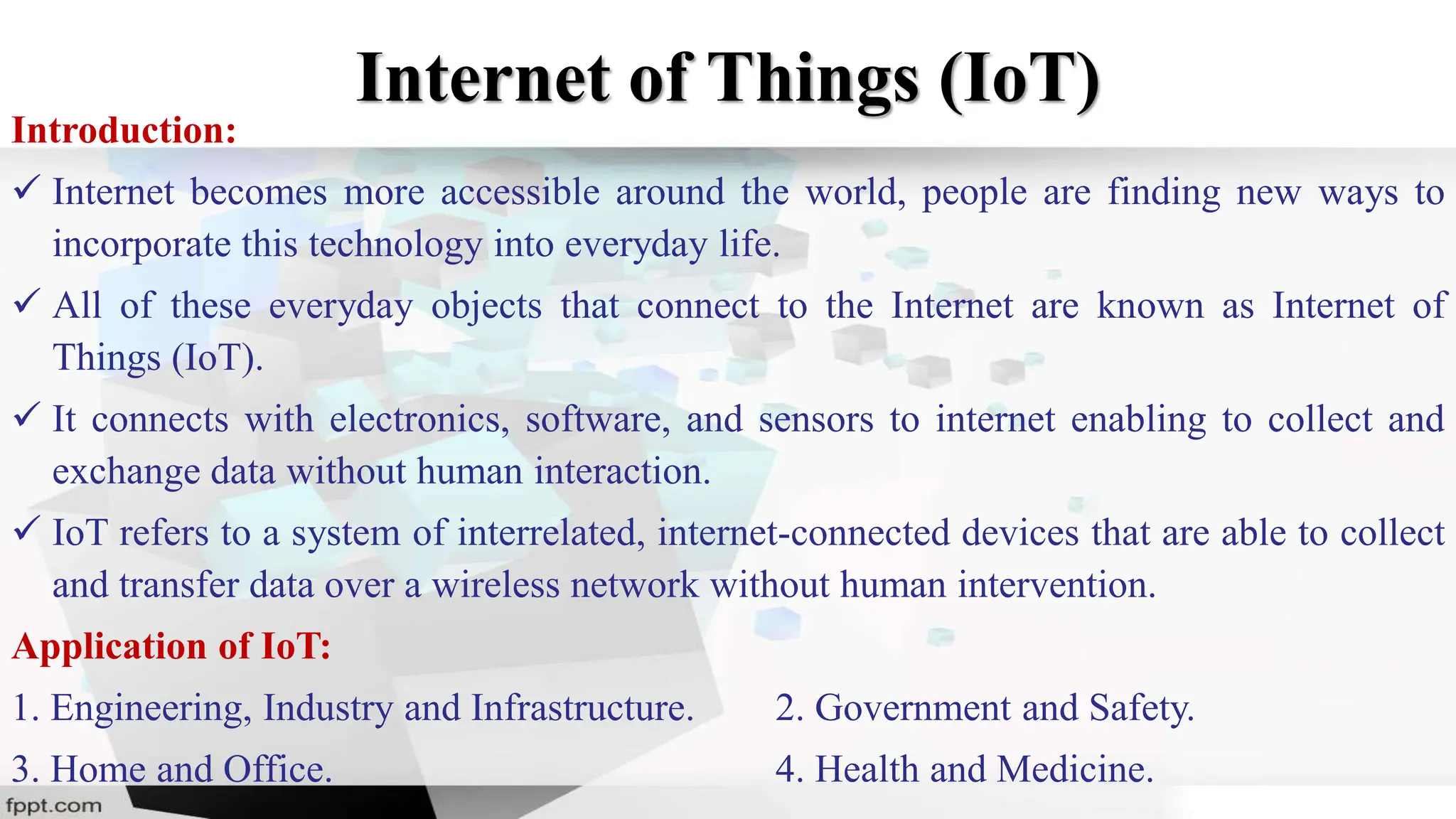Internet of Things (IoT)
Introduction:
 Internet becomes more accessible around the world, people are finding new ways to
incorporate this technology into everyday life.
 All of these everyday objects that connect to the Internet are known as Internet of
Things (IoT).
 It connects with electronics, software, and sensors to internet enabling to collect and
exchange data without human interaction.
 IoT refers to a system of interrelated, internet-connected devices that are able to collect
and transfer data over a wireless network without human intervention.
Application of IoT:
1. Engineering, Industry and Infrastructure. 2. Government and Safety.
3. Home and Office. 4. Health and Medicine.
 
