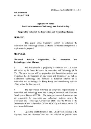 For discussion
on 14 April 2014
Legislative Council
Panel on Information Technology and Broadcasting
Proposal to Establish the Innovation and Technology Bureau
PURPOSE
This paper seeks Members’ support to establish the
Innovation and Technology Bureau (ITB) and the related arrangements to
implement the proposal.
PROPOSAL
Dedicated Bureau Responsible for Innovation and
Technology-related Matters
2. The Government is proposing to establish the ITB which
will be led by the future Secretary for Innovation and Technology (S for
IT). The new bureau will be responsible for formulating policies and
promoting the development of innovation and technology as well as
information technology (the portfolio is hereafter referred to as
innovation and technology) in Hong Kong, and coordinating relevant
efforts within the Government.
3. The new bureau will take up the policy responsibilities in
innovation and technology from the existing Commerce and Economic
Development Bureau (CEDB). The two government departments that
are responsible for innovation and technology matters, namely the
Innovation and Technology Commission (ITC) and the Office of the
Government Chief Information Officer (OGCIO), will report to the ITB
upon its establishment.
4. Upon the establishment of ITB, CEDB will continue to be
organised into two branches and will be relieved to provide more
LC Paper No. CB(4)532/13-14(04)
 