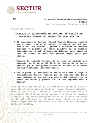 Sectur. Avenida Presidente Masaryk 172, colonia Bosques de Chapultepec, alcaldía Miguel Hidalgo, C.P. 11580.
Tel. 30026300
TB Dirección General de Comunicación
Social
Berlín, Alemania, 07 de marzo 2019
Comunicado 030/2019
TRABAJA LA SECRETARÍA DE TURISMO EN BERLÍN EN
DIVERSAS FORMAS DE PROMOCIÓN PARA MÉXICO
 El secretario de Turismo, Miguel Torruco Marqués, resaltó
que a nivel interno el sector contribuye con 8.8 por
ciento del PIB nacional, genera 4 millones de empleos
directos y registra un saldo positivo en la Balanza
Turística de 11 mil millones de dólares, pero tiene el
reto de atraer turistas que generen mayor gasto per
cápita.
 Durante la segunda jornada de su gira de trabajo por
Alemania, en la Feria ITB 2019, el titular de la Sectur
destacó que el año pasado arribaron al país 96 millones
700 mil visitantes internacionales.
 Por su parte, el embajador de México en Alemania, Rogelio
Granguillhome Morfín, subrayó que “la embajada está lista
para trabajar en una activa promoción del turismo, con la
misma dedicación y pasión con la que representamos a
México”.
Tras afirmar que México es un referente turístico a nivel
mundial, el secretario de Turismo, Miguel Torruco Marqués,
resaltó que a nivel interno el sector contribuye con 8.8
por ciento del PIB nacional, genera 4 millones de empleos
directos y registra saldo positivo en la Balanza Turística
de 11 mil millones de dólares, pero tiene el reto de
lograr mayor derrama económica y atraer turistas de mayor
gasto per cápita.
 