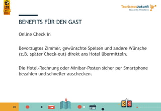 20
BENEFITS FÜR DEN GAST
Online Check in
Bevorzugtes Zimmer, gewünschte Speisen und andere Wünsche
(z.B. später Check-out) direkt ans Hotel übermitteln.
Die Hotel-Rechnung oder Minibar-Posten sicher per Smartphone
bezahlen und schneller auschecken.
 