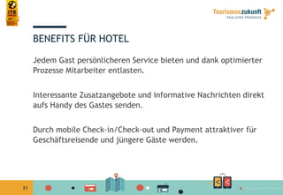 21
BENEFITS FÜR HOTEL
Jedem Gast persönlicheren Service bieten und dank optimierter
Prozesse Mitarbeiter entlasten.
Interessante Zusatzangebote und informative Nachrichten direkt
aufs Handy des Gastes senden.
Durch mobile Check-in/Check-out und Payment attraktiver für
Geschäftsreisende und jüngere Gäste werden.
 