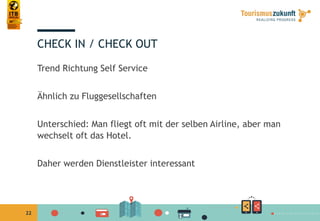 22
CHECK IN / CHECK OUT
Trend Richtung Self Service
Ähnlich zu Fluggesellschaften
Unterschied: Man fliegt oft mit der selben Airline, aber man
wechselt oft das Hotel.
Daher werden Dienstleister interessant
 
