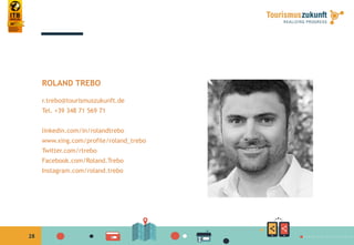 28
ROLAND TREBO
r.trebo@tourismuszukunft.de
Tel. +39 348 71 569 71
linkedin.com/in/rolandtrebo
www.xing.com/profile/roland_trebo
Twitter.com/rtrebo
Facebook.com/Roland.Trebo
Instagram.com/roland.trebo
 
