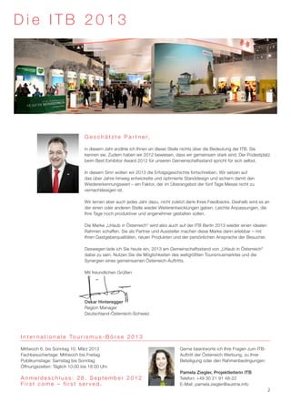 Die ITB 2013




                                 G e s c h ä t z t e P a r t n e r,

                                 in diesem Jahr erzähle ich Ihnen an dieser Stelle nichts über die Bedeutung der ITB. Sie
                                 kennen sie. Zudem haben wir 2012 bewiesen, dass wir gemeinsam stark sind. Der Podestplatz
                                 beim Best Exhibitor Award 2012 für unseren Gemeinschaftsstand spricht für sich selbst.

                                 In diesem Sinn wollen wir 2013 die Erfolgsgeschichte fortschreiben. Wir setzen auf
                                 das über Jahre hinweg entwickelte und optimierte Standdesign und sichern damit den
                                 Wiedererkennungswert – ein Faktor, der im Überangebot der fünf Tage Messe nicht zu
                                 vernachlässigen ist.

                                 Wir lernen aber auch jedes Jahr dazu, nicht zuletzt dank Ihres Feedbacks. Deshalb wird es an
                                 der einen oder anderen Stelle wieder Weiterentwicklungen geben. Leichte Anpassungen, die
                                 Ihre Tage noch produktiver und angenehmer gestalten sollen.

                                 Die Marke „Urlaub in Österreich“ wird also auch auf der ITB Berlin 2013 wieder einen idealen
                                 Rahmen schaffen. Sie als Partner und Aussteller machen diese Marke dann erlebbar – mit
                                 Ihren Gastgeberqualitäten, neuen Produkten und der persönlichen Ansprache der Besucher.

                                 Deswegen lade ich Sie heute ein, 2013 am Gemeinschaftsstand von „Urlaub in Österreich“
                                 dabei zu sein. Nutzen Sie die Möglichkeiten des weltgrößten Tourismusmarktes und die
                                 Synergien eines gemeinsamen Österreich-Auftritts.

                                 Mit freundlichen Grüßen




                                 Oskar Hinteregger
                                 Region Manager
                                 Deutschland-Österreich-Schweiz




I n t e r n a t i o n a l e To u r i s m u s - B ö r s e 2 0 1 3

Mittwoch 6. bis Sonntag 10. März 2013                                            Gerne beantworte ich Ihre Fragen zum ITB-
Fachbesuchertage: Mittwoch bis Freitag                                           Auftritt der Österreich Werbung, zu Ihrer
Publikumstage: Samstag bis Sonntag                                               Beteiligung oder den Rahmenbedingungen:
Öffnungszeiten: Täglich 10:00 bis 18:00 Uhr
                                                                                 Pamela Ziegler, Projektleiterin ITB
Anmeldeschluss: 28. September 2012                                               Telefon: +49 30 21 91 48-22
First come – first served.                                                       E-Mail: pamela.ziegler@austria.info
                                                                                                                                2
 