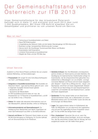 Der Gemeinschaftstand von
Österreich zur ITB 2013
Unser Gemeinschaftsstand für das Urlaubsland Österreich
befindet sich in Halle 17 und erstreckt sich auch 2013 über rund
1.200 Quadratmetern. Mit Ihrem ITB-Auftritt erwerben Sie ein
Gesamtpaket und profitieren so von unserem Rund-um-Service.




  Was ist neu?

                  ƒƒ Feintuning an Ausstellereinheiten und Stelen
                  ƒƒ Neue ÖW-Erlebniswelten
                  ƒƒ Umgestaltung des Network Cafés und der beiden Standeingänge mit ÖW-Infocounter
                  ƒƒ Business Lounge: transparentere Abtrennung der Lounges
                  ƒƒ Service durch die Vorarlberger Tourismusschulen Bezau und Bludenz
                  ƒƒ Essenskarten statt Essensbons
                  ƒƒ Limitierte Personenzahl je Ausstellereinheit
                  ƒƒ Wegfall der iPads und der ITB Web App




  Unser Service

  Zusätzlich zu Ihrer Stand-Präsenz profitieren Sie von unseren     ƒƒ Getränke & Essen: Sie, Ihre Mitarbeiter und Gesprächs-
  weiteren Marketing- und Serviceleistungen:                           partner erhalten am Stand warme und kalte Getränke. Die
                                                                       Verpflegung mit österreichischen Köstlichkeiten erfolgt mit
  ƒƒ Pressearbeit: Wir sorgen für eine hohe Besucherfrequenz           Essenskarten, die Sie entsprechend Ihrer gebuchten Aus-
     von Fach- und Reisejournalisten.                                  stellereinheit zu Messebeginn von uns erhalten. Je einge-
                                                                       nommener Mahlzeit und Person wird ein Essen abgestem-
  ƒƒ Integration in Ausstellerverzeichnisse: Alle Aussteller am        pelt. Beispiel 1: Essen Sie zu Mittag eine Vor-, Haupt- und
     Österreich Stand – egal welches Modul gebucht wird – sind         Nachspeise, wird Ihnen ein Essen abgestempelt. Beispiel
     in folgenden Aussteller-Verzeichnissen gelistet:                  2: Sitzen Sie am Nachmittag mit zwei Gesprächspartnern
     – Verzeichnis der ÖW                                              zusammen und bestellen Sie drei Kaiserschmarrn, werden
     – Verzeichnis der Messe Berlin                                    drei Essen abgestempelt.
     Im ÖW-Ausstellerverzeichnis listen wir max. die
     Anwesenheit von 10 Personen je Ausstellereinheit L und M       ƒƒ Garderobe: Für Ihre Jacken halten wir am Stand einen
     auf, bei Größe S max. 2 Personen.                                 Garderobenbereich bereit, der zu Messezeiten von einem
                                                                       Mitarbeiter betreut wird. Für Ihre Koffer nutzen Sie bitte die
  ƒƒ Online: Wir stellen alle relevanten Informationen rund um         Einrichtungen der Messe Berlin.
     den Messeauftritt, jederzeit abrufbar, online zur Verfügung.
                                                                    ƒƒ Lager: Die Lagercontainer stehen im Außenbereich der
  ƒƒ Informationsmaterial und Sammeltransport: Zur                     Halle. Ein Mitarbeiter von uns übernimmt die Lagerbetreu-
     Anlieferung Ihrer Werbemittel nach Berlin organisieren wir        ung und wird Sie regelmäßig mit Ihren Prospekten versor-
     einen Sammeltransport aus Wien zu Sonderkonditionen.              gen. Für Sie entfällt das lästige Kisten tragen.

  ƒƒ Internet und Strom: Am Österreich Stand stellen wir einen      ƒƒ Fürs „Unplanbare“: Sprechen Sie uns an, wenn Sie
     WLAN-Internetzugang zur Verfügung. Im Counter befindet            während der Messe etwas benötigen, sei es ein wichtiges
     sich ein Stromanschluss für Ihr Notebook.                         Fax, das Sie verschicken müssen oder ein Vertrag, der kurz
                                                                       ausgedruckt werden soll: Wir helfen Ihnen gerne.




                                                                                                                                     3
 