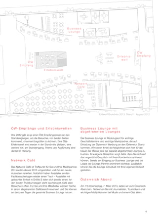 Business
                                                     Lounge




                                                                                                                     ÖW
                                                                                                   Erlebnis-         Empfang
                                                                                                      welt
            ÖW
        Empfang
                              Erlebniswelt




                                                           Network
                                                            Café




                                                                                  Entwurf Grundriss 2013, Stand 1. August 2012




ÖW-Empfänge und Erlebniswelten                                   Business Lounge mit
                                                                 abgetrennten Lounges
Wie 2012 gibt es je einen ÖW-Empfangstresen an den
Standeingängen, um die Besucher, von beiden Seiten               Die Business Lounge ist Rückzugsort für wichtige
kommend, charmant begrüßen zu können. Eine ÖW-                   Geschäftstermine und wichtige Marktpartner, die auf
Erlebniswelt wird wieder in der Standmitte platziert, eine       Einladung der Österreich Werbung an den Österreich Stand
weitere evtl. am Standeingang. Thema und Ausführung sind         kommen. Wir bieten Ihnen die Möglichkeit sich hier für die
derzeit in Planung.                                              Dauer der Messe eine der separat abgetrennten Lounges zu
                                                                 buchen. Eine eigene Rezeption sorgt dafür, dass Sie sich auf
                                                                 das ungestörte Gespräch mit Ihren Kunden konzentrieren
Network Café                                                     können. Bereits am Eingang zur Business Lounge sind die
                                                                 Logos der Lounge-Partner prominent sichtbar. Zusätzlich
Das Network Café ist Treffpunkt für Sie und Ihre Marktpartner.   können Sie die Lounge individuell mit Ihrer eigenen Bildwelt
Wir werden dieses 2013 umgestalten und ihm ein neues             gestalten.
Aussehen verleihen. Natürlich haben Aussteller an den
Fachbesuchertagen wieder einen Tisch – Aussteller mit
gebuchter Einheit in Größe S teilen sich jeweils einen. An       Österreich Abend
den beiden Publikumstagen steht das Network Café allen
Besuchern offen. Für Sie und Ihre Mitarbeiter werden Tische      Am ITB-Donnerstag, 7. März 2013, laden wir zum Österreich
in einem abgetrennten Cafébereich reserviert und Sie können      Abend ein. Networken Sie mit Journalisten, Touristikern und
an den zwei Tagen die gesamte Business Lounge nutzen.            wichtigen Multiplikatoren bei Musik und einem Glas Wein.




                                                                                                                            4
 