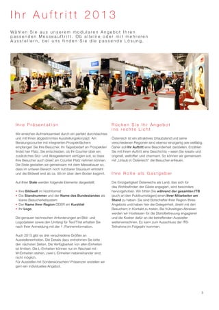 Ihr Auftritt 2013
Wählen Sie aus unserem modularen Angebot Ihren
passenden Messeauftritt. Ob alleine oder mit mehreren
Ausstellern, bei uns finden Sie die passende Lösung.




  Ihre Präsentation                                             Rücken Sie Ihr Angebot
                                                                ins rechte Licht
  Wir erreichen Aufmerksamkeit durch ein perfekt durchdachtes
  und mit Ihnen abgestimmtes Ausstellungskonzept. Am            Österreich ist ein attraktives Urlaubsland und seine
  Beratungscounter mit integrierten Prospektfächern             verschiedenen Regionen sind ebenso einzigartig wie vielfältig.
  empfangen Sie Ihre Besucher. Ihr Tagesbedarf an Prospekten    Daher soll Ihr Auftritt eine Besonderheit darstellen. Erzählen
  findet hier Platz. Sie entscheiden, ob Ihr Counter über ein   Sie mit Ihrem Auftritt eine Geschichte – seien Sie kreativ und
  zusätzliches Sitz- und Ablageelement verfügen soll, so dass   originell, weltoffen und charmant. So können wir gemeinsam
  Ihre Besucher auch direkt am Counter Platz nehmen können.     mit „Urlaub in Österreich“ die Besucher erfreuen.
  Die Stele gestalten wir gemeinsam mit dem Messebauer so,
  dass im unteren Bereich noch nutzbarer Stauraum entsteht
  und die Bildwelt erst ab ca. 90 cm über dem Boden beginnt.    Ihre Rolle als Gastgeber

  Auf Ihrer Stele werden folgende Elemente dargestellt:         Die Einzigartigkeit Österreichs als Land, das sich für
                                                                das Wohlbefinden der Gäste engagiert, wird besonders
  ƒƒ Ihre Bildwelt im Hochformat                                hervorgehoben. Wir bitten Sie während der gesamten ITB
  ƒƒ Die Standnummer und der Name des Bundeslandes als          (auch an den Publikumstagen) einen Ihrer Mitarbeiter am
     klares Besucherleitsystem                                  Stand zu haben. Sie sind Botschafter Ihrer Region/Ihres
  ƒƒ Der Name Ihrer Region ODER ein Kurztitel                   Angebots und haben hier die Gelegenheit, direkt mit den
  ƒƒ Ihr Logo                                                   Besuchern in Kontakt zu treten. Bei frühzeitigen Abreisen
                                                                werden wir Hostessen für die Standbetreuung engagieren
  Die genauen technischen Anforderungen an Bild- und            und die Kosten dafür an die betreffenden Aussteller
  Logodateien sowie den Umfang für Text/Titel erhalten Sie      weiterverrechnen. Es kann zum Ausschluss der ITB-
  nach Ihrer Anmeldung mit der 1. Partnerinformation.           Teilnahme im Folgejahr kommen.

  Auch 2013 gibt es drei verschiedene Größen an
  Ausstellereinheiten. Die Details dazu entnehmen Sie bitte
  den nächsten Seiten. Die Verfügbarkeit von allen Einheiten
  ist limitiert. Die L-Einheiten können nur im Wechsel mit
  M-Einheiten stehen, zwei L-Einheiten nebeneinander sind
  nicht möglich.
  Für Aussteller mit Sonderwünschen/-Präsenzen erstellen wir
  gern ein individuelles Angebot.




                                                                                                                             5
 